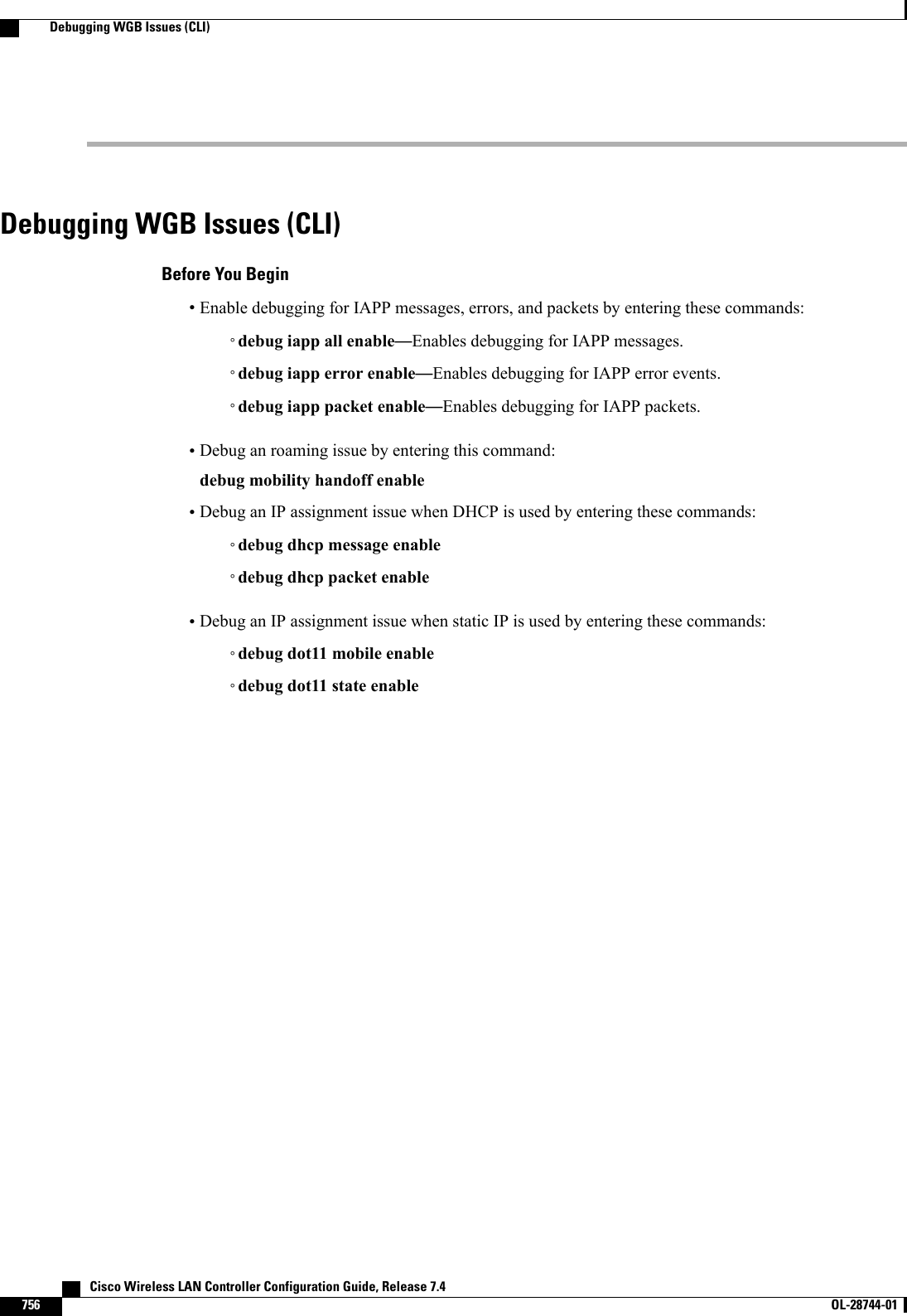Debugging WGB Issues (CLI)Before You Begin•Enable debugging for IAPP messages, errors, and packets by entering these commands:◦debug iapp all enable—Enables debugging for IAPP messages.◦debug iapp error enable—Enables debugging for IAPP error events.◦debug iapp packet enable—Enables debugging for IAPP packets.•Debug an roaming issue by entering this command:debug mobility handoff enable•Debug an IP assignment issue when DHCP is used by entering these commands:◦debug dhcp message enable◦debug dhcp packet enable•Debug an IP assignment issue when static IP is used by entering these commands:◦debug dot11 mobile enable◦debug dot11 state enable   Cisco Wireless LAN Controller Configuration Guide, Release 7.4756 OL-28744-01  Debugging WGB Issues (CLI)