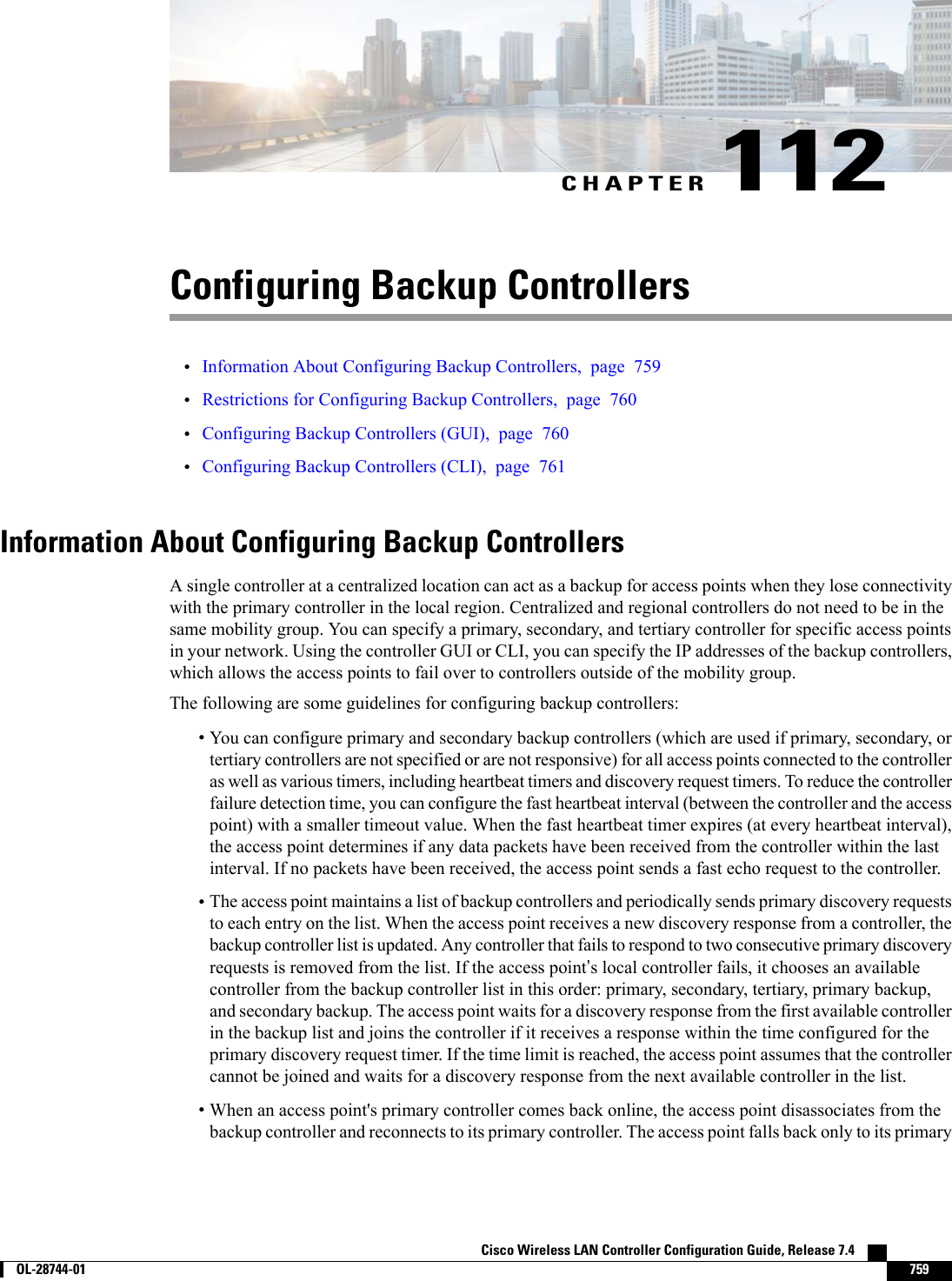 CHAPTER 112Configuring Backup Controllers•Information About Configuring Backup Controllers, page 759•Restrictions for Configuring Backup Controllers, page 760•Configuring Backup Controllers (GUI), page 760•Configuring Backup Controllers (CLI), page 761Information About Configuring Backup ControllersA single controller at a centralized location can act as a backup for access points when they lose connectivitywith the primary controller in the local region. Centralized and regional controllers do not need to be in thesame mobility group. You can specify a primary, secondary, and tertiary controller for specific access pointsin your network. Using the controller GUI or CLI, you can specify the IP addresses of the backup controllers,which allows the access points to fail over to controllers outside of the mobility group.The following are some guidelines for configuring backup controllers:•You can configure primary and secondary backup controllers (which are used if primary, secondary, ortertiary controllers are not specified or are not responsive) for all access points connected to the controlleras well as various timers, including heartbeat timers and discovery request timers. To reduce the controllerfailure detection time, you can configure the fast heartbeat interval (between the controller and the accesspoint) with a smaller timeout value. When the fast heartbeat timer expires (at every heartbeat interval),the access point determines if any data packets have been received from the controller within the lastinterval. If no packets have been received, the access point sends a fast echo request to the controller.•The access point maintains a list of backup controllers and periodically sends primary discovery requeststo each entry on the list. When the access point receives a new discovery response from a controller, thebackup controller list is updated. Any controller that fails to respond to two consecutive primary discoveryrequests is removed from the list. If the access point’s local controller fails, it chooses an availablecontroller from the backup controller list in this order: primary, secondary, tertiary, primary backup,and secondary backup. The access point waits for a discovery response from the first available controllerin the backup list and joins the controller if it receives a response within the time configured for theprimary discovery request timer. If the time limit is reached, the access point assumes that the controllercannot be joined and waits for a discovery response from the next available controller in the list.•When an access point&apos;s primary controller comes back online, the access point disassociates from thebackup controller and reconnects to its primary controller. The access point falls back only to its primaryCisco Wireless LAN Controller Configuration Guide, Release 7.4        OL-28744-01 759