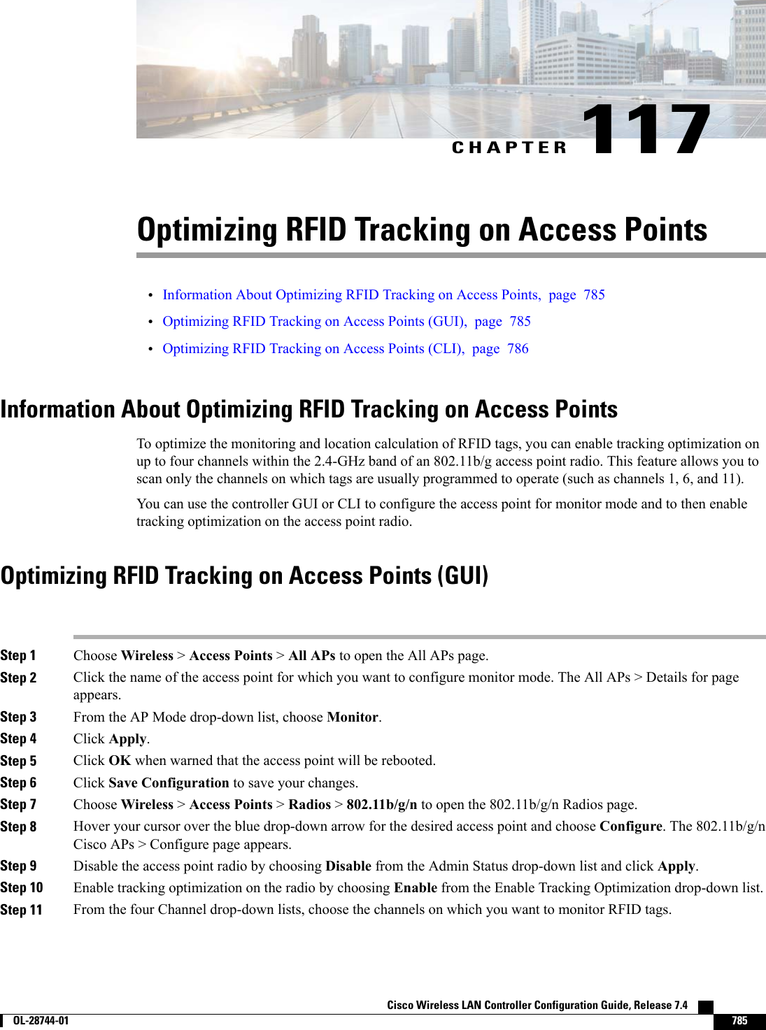 CHAPTER 117Optimizing RFID Tracking on Access Points•Information About Optimizing RFID Tracking on Access Points, page 785•Optimizing RFID Tracking on Access Points (GUI), page 785•Optimizing RFID Tracking on Access Points (CLI), page 786Information About Optimizing RFID Tracking on Access PointsTo optimize the monitoring and location calculation of RFID tags, you can enable tracking optimization onup to four channels within the 2.4-GHz band of an 802.11b/g access point radio. This feature allows you toscan only the channels on which tags are usually programmed to operate (such as channels 1, 6, and 11).You can use the controller GUI or CLI to configure the access point for monitor mode and to then enabletracking optimization on the access point radio.Optimizing RFID Tracking on Access Points (GUI)Step 1 Choose Wireless &gt;Access Points &gt;All APs to open the All APs page.Step 2 Click the name of the access point for which you want to configure monitor mode. The All APs &gt; Details for pageappears.Step 3 From the AP Mode drop-down list, choose Monitor.Step 4 Click Apply.Step 5 Click OK when warned that the access point will be rebooted.Step 6 Click Save Configuration to save your changes.Step 7 Choose Wireless &gt;Access Points &gt;Radios &gt;802.11b/g/n to open the 802.11b/g/n Radios page.Step 8 Hover your cursor over the blue drop-down arrow for the desired access point and choose Configure. The 802.11b/g/nCisco APs &gt; Configure page appears.Step 9 Disable the access point radio by choosing Disable from the Admin Status drop-down list and click Apply.Step 10 Enable tracking optimization on the radio by choosing Enable from the Enable Tracking Optimization drop-down list.Step 11 From the four Channel drop-down lists, choose the channels on which you want to monitor RFID tags.Cisco Wireless LAN Controller Configuration Guide, Release 7.4        OL-28744-01 785