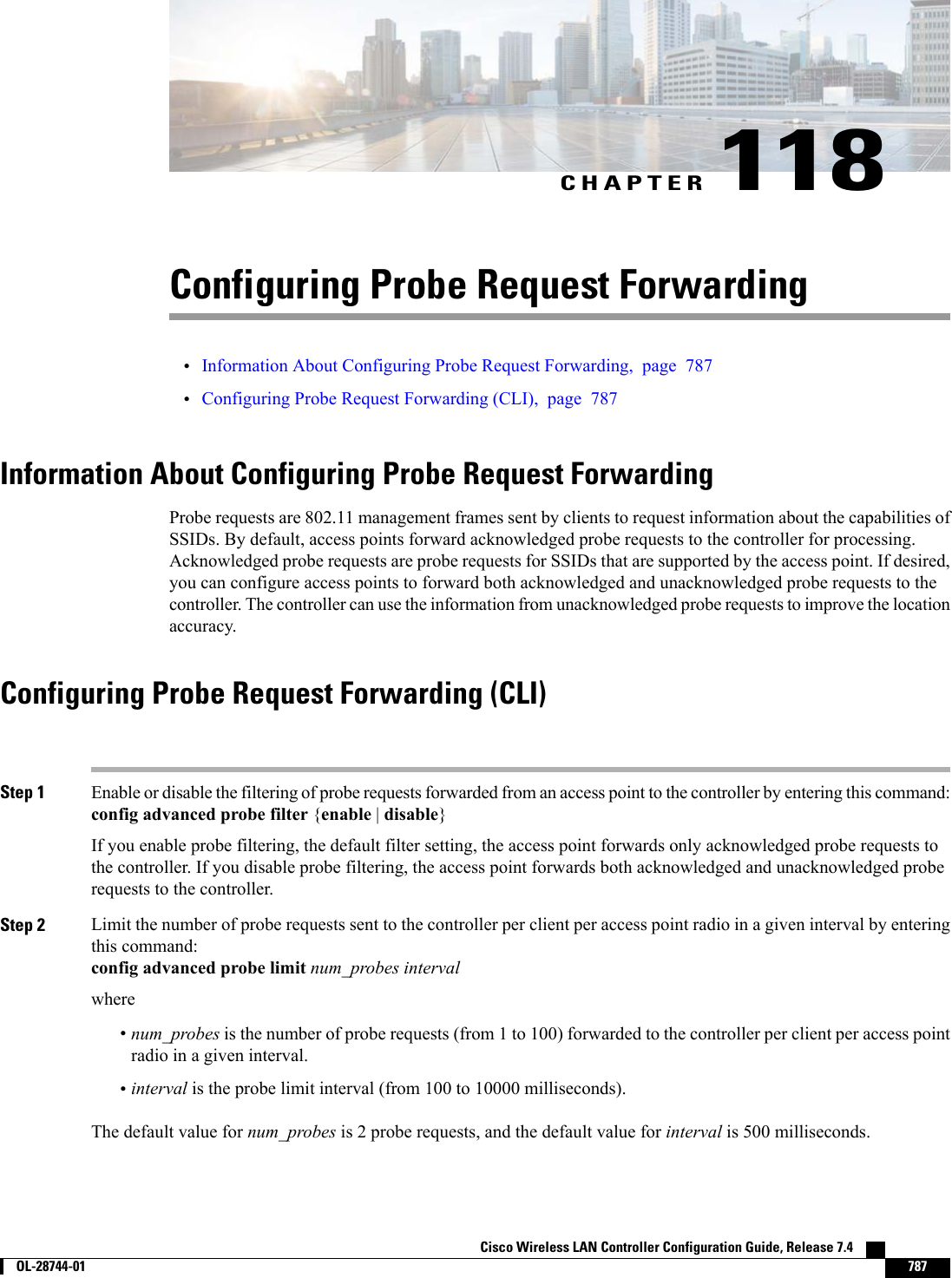 CHAPTER 118Configuring Probe Request Forwarding•Information About Configuring Probe Request Forwarding, page 787•Configuring Probe Request Forwarding (CLI), page 787Information About Configuring Probe Request ForwardingProbe requests are 802.11 management frames sent by clients to request information about the capabilities ofSSIDs. By default, access points forward acknowledged probe requests to the controller for processing.Acknowledged probe requests are probe requests for SSIDs that are supported by the access point. If desired,you can configure access points to forward both acknowledged and unacknowledged probe requests to thecontroller. The controller can use the information from unacknowledged probe requests to improve the locationaccuracy.Configuring Probe Request Forwarding (CLI)Step 1 Enable or disable the filtering of probe requests forwarded from an access point to the controller by entering this command:config advanced probe filter {enable |disable}If you enable probe filtering, the default filter setting, the access point forwards only acknowledged probe requests tothe controller. If you disable probe filtering, the access point forwards both acknowledged and unacknowledged proberequests to the controller.Step 2 Limit the number of probe requests sent to the controller per client per access point radio in a given interval by enteringthis command:config advanced probe limit num_probes intervalwhere•num_probes is the number of probe requests (from 1 to 100) forwarded to the controller per client per access pointradio in a given interval.•interval is the probe limit interval (from 100 to 10000 milliseconds).The default value for num_probes is 2 probe requests, and the default value for interval is 500 milliseconds.Cisco Wireless LAN Controller Configuration Guide, Release 7.4        OL-28744-01 787