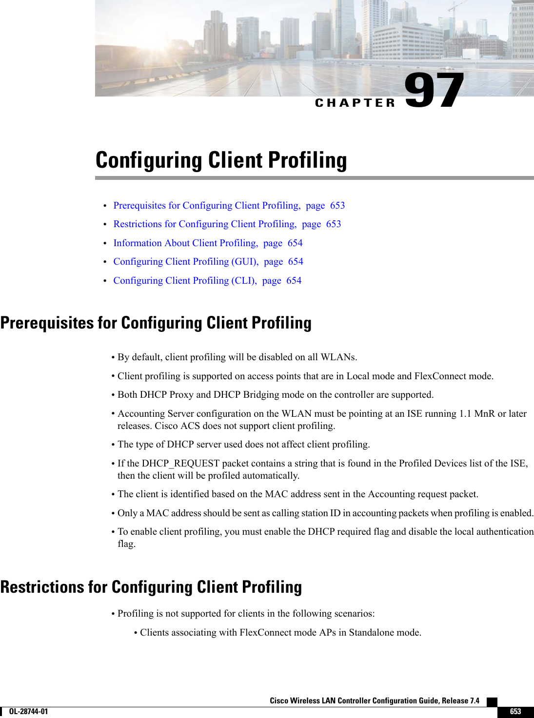 CHAPTER 97Configuring Client Profiling•Prerequisites for Configuring Client Profiling, page 653•Restrictions for Configuring Client Profiling, page 653•Information About Client Profiling, page 654•Configuring Client Profiling (GUI), page 654•Configuring Client Profiling (CLI), page 654Prerequisites for Configuring Client Profiling•By default, client profiling will be disabled on all WLANs.•Client profiling is supported on access points that are in Local mode and FlexConnect mode.•Both DHCP Proxy and DHCP Bridging mode on the controller are supported.•Accounting Server configuration on the WLAN must be pointing at an ISE running 1.1 MnR or laterreleases. Cisco ACS does not support client profiling.•The type of DHCP server used does not affect client profiling.•If the DHCP_REQUEST packet contains a string that is found in the Profiled Devices list of the ISE,then the client will be profiled automatically.•The client is identified based on the MAC address sent in the Accounting request packet.•Only a MAC address should be sent as calling station ID in accounting packets when profiling is enabled.•To enable client profiling, you must enable the DHCP required flag and disable the local authenticationflag.Restrictions for Configuring Client Profiling•Profiling is not supported for clients in the following scenarios:•Clients associating with FlexConnect mode APs in Standalone mode.Cisco Wireless LAN Controller Configuration Guide, Release 7.4        OL-28744-01 653