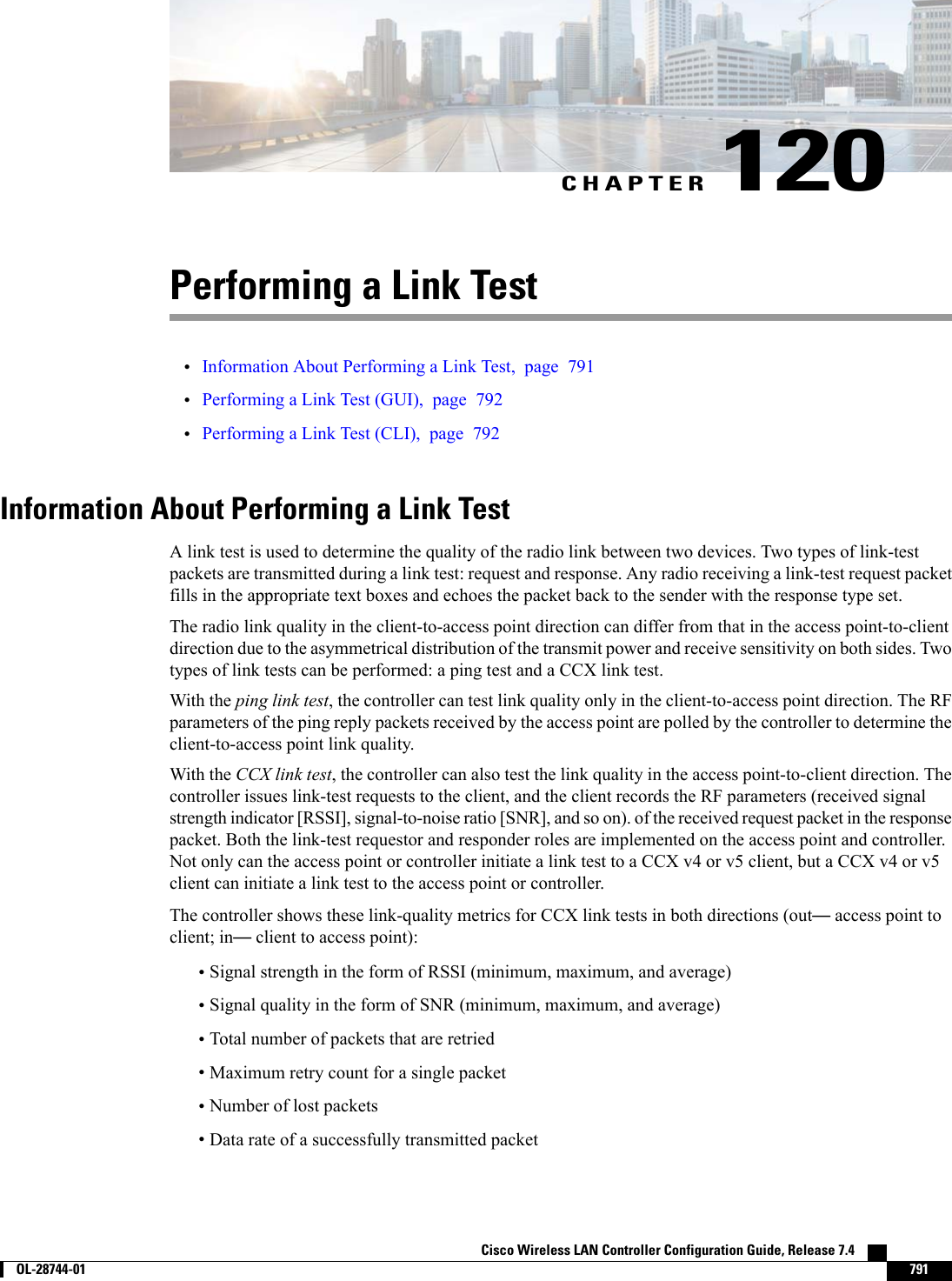 CHAPTER 120Performing a Link Test•Information About Performing a Link Test, page 791•Performing a Link Test (GUI), page 792•Performing a Link Test (CLI), page 792Information About Performing a Link TestA link test is used to determine the quality of the radio link between two devices. Two types of link-testpackets are transmitted during a link test: request and response. Any radio receiving a link-test request packetfills in the appropriate text boxes and echoes the packet back to the sender with the response type set.The radio link quality in the client-to-access point direction can differ from that in the access point-to-clientdirection due to the asymmetrical distribution of the transmit power and receive sensitivity on both sides. Twotypes of link tests can be performed: a ping test and a CCX link test.With the ping link test, the controller can test link quality only in the client-to-access point direction. The RFparameters of the ping reply packets received by the access point are polled by the controller to determine theclient-to-access point link quality.With the CCX link test, the controller can also test the link quality in the access point-to-client direction. Thecontroller issues link-test requests to the client, and the client records the RF parameters (received signalstrength indicator [RSSI], signal-to-noise ratio [SNR], and so on). of the received request packet in the responsepacket. Both the link-test requestor and responder roles are implemented on the access point and controller.Not only can the access point or controller initiate a link test to a CCX v4 or v5 client, but a CCX v4 or v5client can initiate a link test to the access point or controller.The controller shows these link-quality metrics for CCX link tests in both directions (out—access point toclient; in—client to access point):•Signal strength in the form of RSSI (minimum, maximum, and average)•Signal quality in the form of SNR (minimum, maximum, and average)•Total number of packets that are retried•Maximum retry count for a single packet•Number of lost packets•Data rate of a successfully transmitted packetCisco Wireless LAN Controller Configuration Guide, Release 7.4        OL-28744-01 791