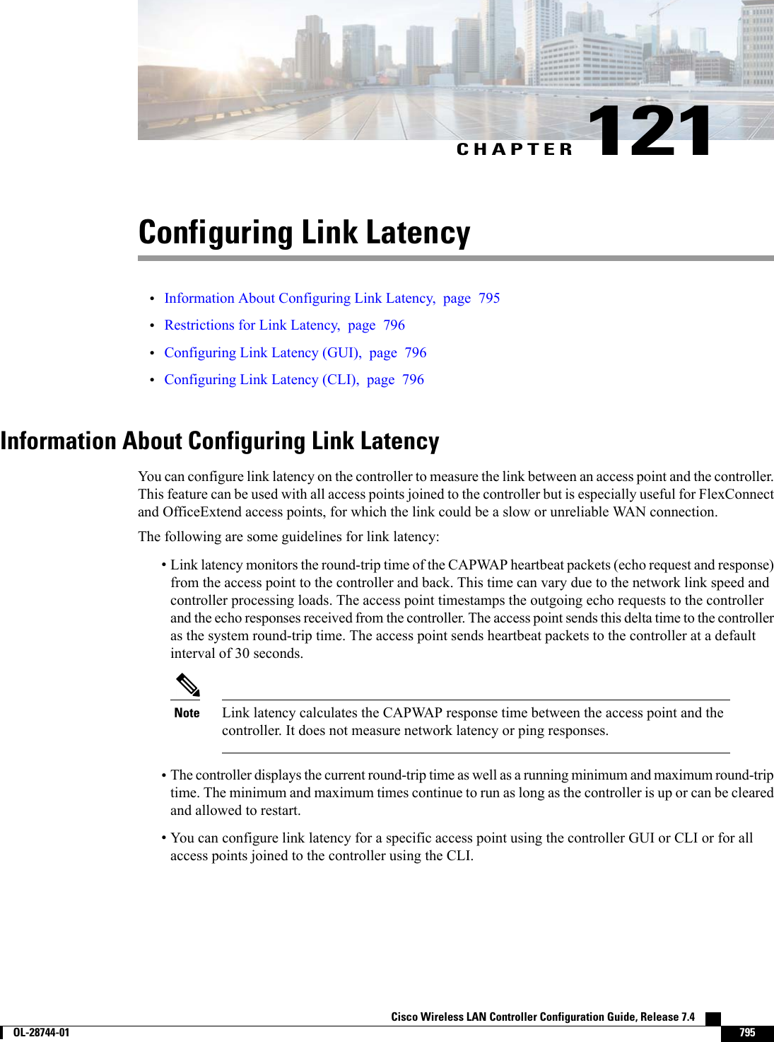 CHAPTER 121Configuring Link Latency•Information About Configuring Link Latency, page 795•Restrictions for Link Latency, page 796•Configuring Link Latency (GUI), page 796•Configuring Link Latency (CLI), page 796Information About Configuring Link LatencyYou can configure link latency on the controller to measure the link between an access point and the controller.This feature can be used with all access points joined to the controller but is especially useful for FlexConnectand OfficeExtend access points, for which the link could be a slow or unreliable WAN connection.The following are some guidelines for link latency:•Link latency monitors the round-trip time of the CAPWAP heartbeat packets (echo request and response)from the access point to the controller and back. This time can vary due to the network link speed andcontroller processing loads. The access point timestamps the outgoing echo requests to the controllerand the echo responses received from the controller. The access point sends this delta time to the controlleras the system round-trip time. The access point sends heartbeat packets to the controller at a defaultinterval of 30 seconds.Link latency calculates the CAPWAP response time between the access point and thecontroller. It does not measure network latency or ping responses.Note•The controller displays the current round-trip time as well as a running minimum and maximum round-triptime. The minimum and maximum times continue to run as long as the controller is up or can be clearedand allowed to restart.•You can configure link latency for a specific access point using the controller GUI or CLI or for allaccess points joined to the controller using the CLI.Cisco Wireless LAN Controller Configuration Guide, Release 7.4        OL-28744-01 795