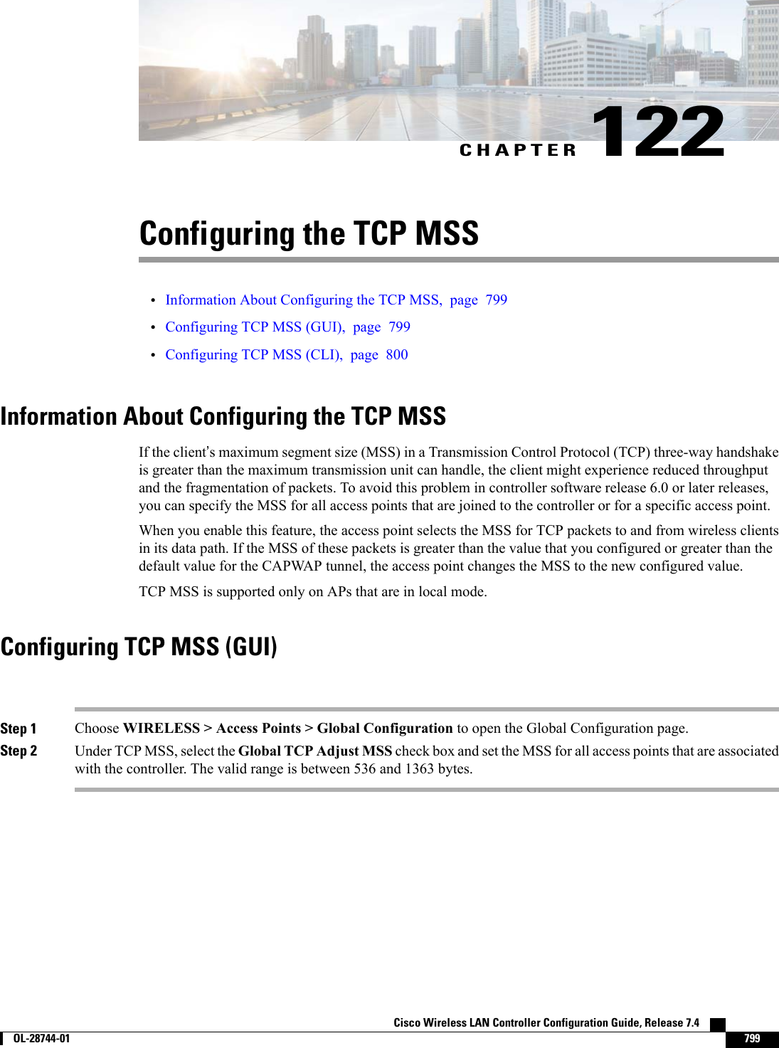 CHAPTER 122Configuring the TCP MSS•Information About Configuring the TCP MSS, page 799•Configuring TCP MSS (GUI), page 799•Configuring TCP MSS (CLI), page 800Information About Configuring the TCP MSSIf the client’s maximum segment size (MSS) in a Transmission Control Protocol (TCP) three-way handshakeis greater than the maximum transmission unit can handle, the client might experience reduced throughputand the fragmentation of packets. To avoid this problem in controller software release 6.0 or later releases,you can specify the MSS for all access points that are joined to the controller or for a specific access point.When you enable this feature, the access point selects the MSS for TCP packets to and from wireless clientsin its data path. If the MSS of these packets is greater than the value that you configured or greater than thedefault value for the CAPWAP tunnel, the access point changes the MSS to the new configured value.TCP MSS is supported only on APs that are in local mode.Configuring TCP MSS (GUI)Step 1 Choose WIRELESS &gt; Access Points &gt; Global Configuration to open the Global Configuration page.Step 2 Under TCP MSS, select the Global TCP Adjust MSS check box and set the MSS for all access points that are associatedwith the controller. The valid range is between 536 and 1363 bytes.Cisco Wireless LAN Controller Configuration Guide, Release 7.4        OL-28744-01 799
