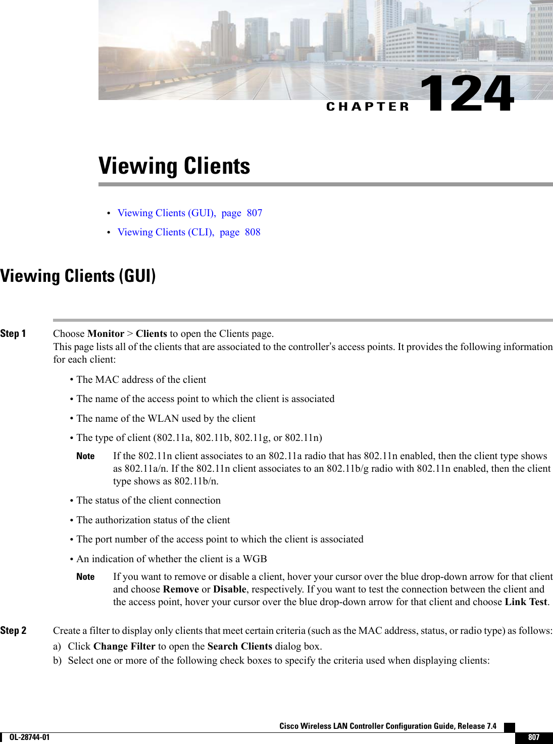 CHAPTER 124Viewing Clients•Viewing Clients (GUI), page 807•Viewing Clients (CLI), page 808Viewing Clients (GUI)Step 1 Choose Monitor &gt;Clients to open the Clients page.This page lists all of the clients that are associated to the controller’s access points. It provides the following informationfor each client:•The MAC address of the client•The name of the access point to which the client is associated•The name of the WLAN used by the client•The type of client (802.11a, 802.11b, 802.11g, or 802.11n)If the 802.11n client associates to an 802.11a radio that has 802.11n enabled, then the client type showsas 802.11a/n. If the 802.11n client associates to an 802.11b/g radio with 802.11n enabled, then the clienttype shows as 802.11b/n.Note•The status of the client connection•The authorization status of the client•The port number of the access point to which the client is associated•An indication of whether the client is a WGBIf you want to remove or disable a client, hover your cursor over the blue drop-down arrow for that clientand choose Remove or Disable, respectively. If you want to test the connection between the client andthe access point, hover your cursor over the blue drop-down arrow for that client and choose Link Test.NoteStep 2 Create a filter to display only clients that meet certain criteria (such as the MAC address, status, or radio type) as follows:a) Click Change Filter to open the Search Clients dialog box.b) Select one or more of the following check boxes to specify the criteria used when displaying clients:Cisco Wireless LAN Controller Configuration Guide, Release 7.4        OL-28744-01 807