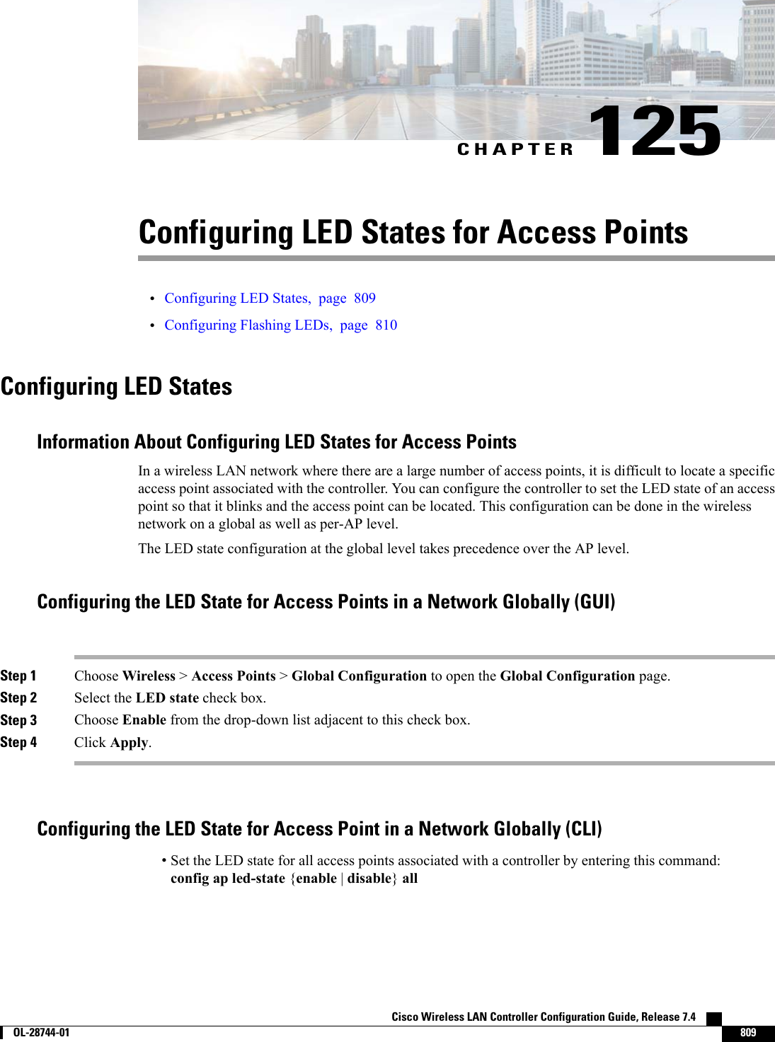 CHAPTER 125Configuring LED States for Access Points•Configuring LED States, page 809•Configuring Flashing LEDs, page 810Configuring LED StatesInformation About Configuring LED States for Access PointsIn a wireless LAN network where there are a large number of access points, it is difficult to locate a specificaccess point associated with the controller. You can configure the controller to set the LED state of an accesspoint so that it blinks and the access point can be located. This configuration can be done in the wirelessnetwork on a global as well as per-AP level.The LED state configuration at the global level takes precedence over the AP level.Configuring the LED State for Access Points in a Network Globally (GUI)Step 1 Choose Wireless &gt;Access Points &gt;Global Configuration to open the Global Configuration page.Step 2 Select the LED state check box.Step 3 Choose Enable from the drop-down list adjacent to this check box.Step 4 Click Apply.Configuring the LED State for Access Point in a Network Globally (CLI)•Set the LED state for all access points associated with a controller by entering this command:config ap led-state {enable |disable}allCisco Wireless LAN Controller Configuration Guide, Release 7.4        OL-28744-01 809