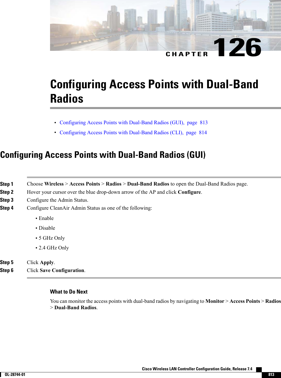 CHAPTER 126Configuring Access Points with Dual-BandRadios•Configuring Access Points with Dual-Band Radios (GUI), page 813•Configuring Access Points with Dual-Band Radios (CLI), page 814Configuring Access Points with Dual-Band Radios (GUI)Step 1 Choose Wireless &gt;Access Points &gt;Radios &gt;Dual-Band Radios to open the Dual-Band Radios page.Step 2 Hover your cursor over the blue drop-down arrow of the AP and click Configure.Step 3 Configure the Admin Status.Step 4 Configure CleanAir Admin Status as one of the following:•Enable•Disable•5 GHz Only•2.4 GHz OnlyStep 5 Click Apply.Step 6 Click Save Configuration.What to Do NextYou can monitor the access points with dual-band radios by navigating to Monitor &gt;Access Points &gt;Radios&gt;Dual-Band Radios.Cisco Wireless LAN Controller Configuration Guide, Release 7.4        OL-28744-01 813
