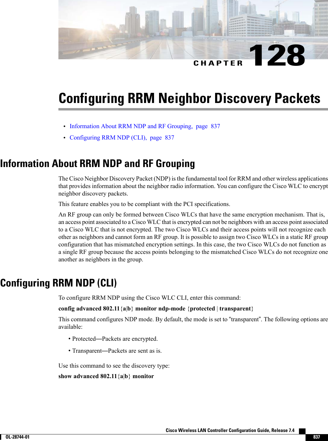 CHAPTER 128Configuring RRM Neighbor Discovery Packets•Information About RRM NDP and RF Grouping, page 837•Configuring RRM NDP (CLI), page 837Information About RRM NDP and RF GroupingThe Cisco Neighbor Discovery Packet (NDP) is the fundamental tool for RRM and other wireless applicationsthat provides information about the neighbor radio information. You can configure the Cisco WLC to encryptneighbor discovery packets.This feature enables you to be compliant with the PCI specifications.An RF group can only be formed between Cisco WLCs that have the same encryption mechanism. That is,an access point associated to a Cisco WLC that is encrypted can not be neighbors with an access point associatedto a Cisco WLC that is not encrypted. The two Cisco WLCs and their access points will not recognize eachother as neighbors and cannot form an RF group. It is possible to assign two Cisco WLCs in a static RF groupconfiguration that has mismatched encryption settings. In this case, the two Cisco WLCs do not function asa single RF group because the access points belonging to the mismatched Cisco WLCs do not recognize oneanother as neighbors in the group.Configuring RRM NDP (CLI)To configure RRM NDP using the Cisco WLC CLI, enter this command:config advanced 802.11{a|b}monitor ndp-mode {protected |transparent}This command configures NDP mode. By default, the mode is set to “transparent”. The following options areavailable:•Protected—Packets are encrypted.•Transparent—Packets are sent as is.Use this command to see the discovery type:show advanced 802.11{a|b}monitorCisco Wireless LAN Controller Configuration Guide, Release 7.4        OL-28744-01 837