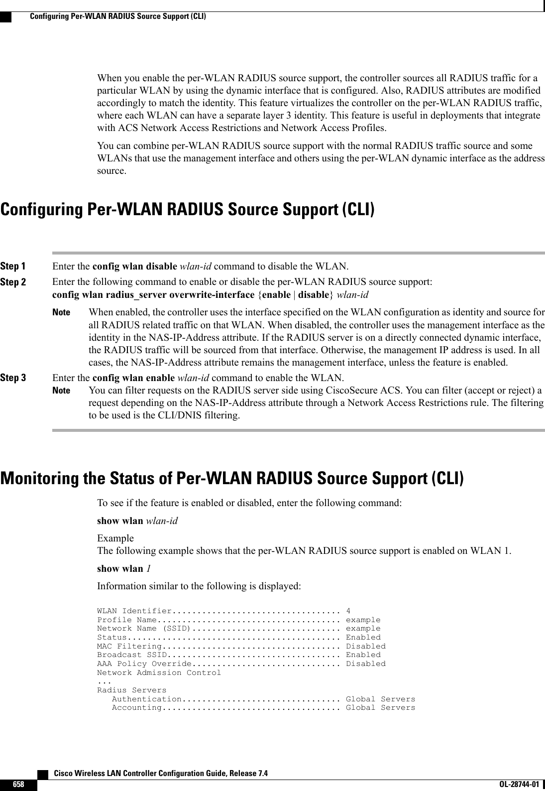 When you enable the per-WLAN RADIUS source support, the controller sources all RADIUS traffic for aparticular WLAN by using the dynamic interface that is configured. Also, RADIUS attributes are modifiedaccordingly to match the identity. This feature virtualizes the controller on the per-WLAN RADIUS traffic,where each WLAN can have a separate layer 3 identity. This feature is useful in deployments that integratewith ACS Network Access Restrictions and Network Access Profiles.You can combine per-WLAN RADIUS source support with the normal RADIUS traffic source and someWLANs that use the management interface and others using the per-WLAN dynamic interface as the addresssource.Configuring Per-WLAN RADIUS Source Support (CLI)Step 1 Enter the config wlan disable wlan-id command to disable the WLAN.Step 2 Enter the following command to enable or disable the per-WLAN RADIUS source support:config wlan radius_server overwrite-interface {enable |disable}wlan-idWhen enabled, the controller uses the interface specified on the WLAN configuration as identity and source forall RADIUS related traffic on that WLAN. When disabled, the controller uses the management interface as theidentity in the NAS-IP-Address attribute. If the RADIUS server is on a directly connected dynamic interface,the RADIUS traffic will be sourced from that interface. Otherwise, the management IP address is used. In allcases, the NAS-IP-Address attribute remains the management interface, unless the feature is enabled.NoteStep 3 Enter the config wlan enable wlan-id command to enable the WLAN.You can filter requests on the RADIUS server side using CiscoSecure ACS. You can filter (accept or reject) arequest depending on the NAS-IP-Address attribute through a Network Access Restrictions rule. The filteringto be used is the CLI/DNIS filtering.NoteMonitoring the Status of Per-WLAN RADIUS Source Support (CLI)To see if the feature is enabled or disabled, enter the following command:show wlan wlan-idExampleThe following example shows that the per-WLAN RADIUS source support is enabled on WLAN 1.show wlan 1Information similar to the following is displayed:WLAN Identifier.................................. 4Profile Name..................................... exampleNetwork Name (SSID).............................. exampleStatus........................................... EnabledMAC Filtering.................................... DisabledBroadcast SSID................................... EnabledAAA Policy Override.............................. DisabledNetwork Admission Control...Radius ServersAuthentication................................ Global ServersAccounting.................................... Global Servers   Cisco Wireless LAN Controller Configuration Guide, Release 7.4658 OL-28744-01  Configuring Per-WLAN RADIUS Source Support (CLI)