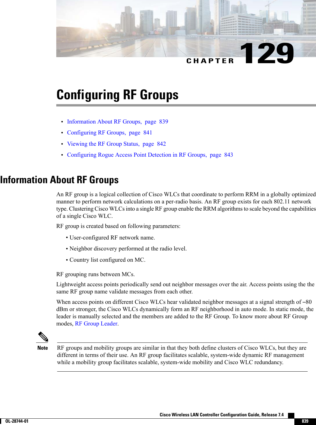 CHAPTER 129Configuring RF Groups•Information About RF Groups, page 839•Configuring RF Groups, page 841•Viewing the RF Group Status, page 842•Configuring Rogue Access Point Detection in RF Groups, page 843Information About RF GroupsAn RF group is a logical collection of Cisco WLCs that coordinate to perform RRM in a globally optimizedmanner to perform network calculations on a per-radio basis. An RF group exists for each 802.11 networktype. Clustering Cisco WLCs into a single RF group enable the RRM algorithms to scale beyond the capabilitiesof a single Cisco WLC.RF group is created based on following parameters:•User-configured RF network name.•Neighbor discovery performed at the radio level.•Country list configured on MC.RF grouping runs between MCs.Lightweight access points periodically send out neighbor messages over the air. Access points using the thesame RF group name validate messages from each other.When access points on different Cisco WLCs hear validated neighbor messages at a signal strength of –80dBm or stronger, the Cisco WLCs dynamically form an RF neighborhood in auto mode. In static mode, theleader is manually selected and the members are added to the RF Group. To know more about RF Groupmodes, RF Group Leader.RF groups and mobility groups are similar in that they both define clusters of Cisco WLCs, but they aredifferent in terms of their use. An RF group facilitates scalable, system-wide dynamic RF managementwhile a mobility group facilitates scalable, system-wide mobility and Cisco WLC redundancy.NoteCisco Wireless LAN Controller Configuration Guide, Release 7.4        OL-28744-01 839