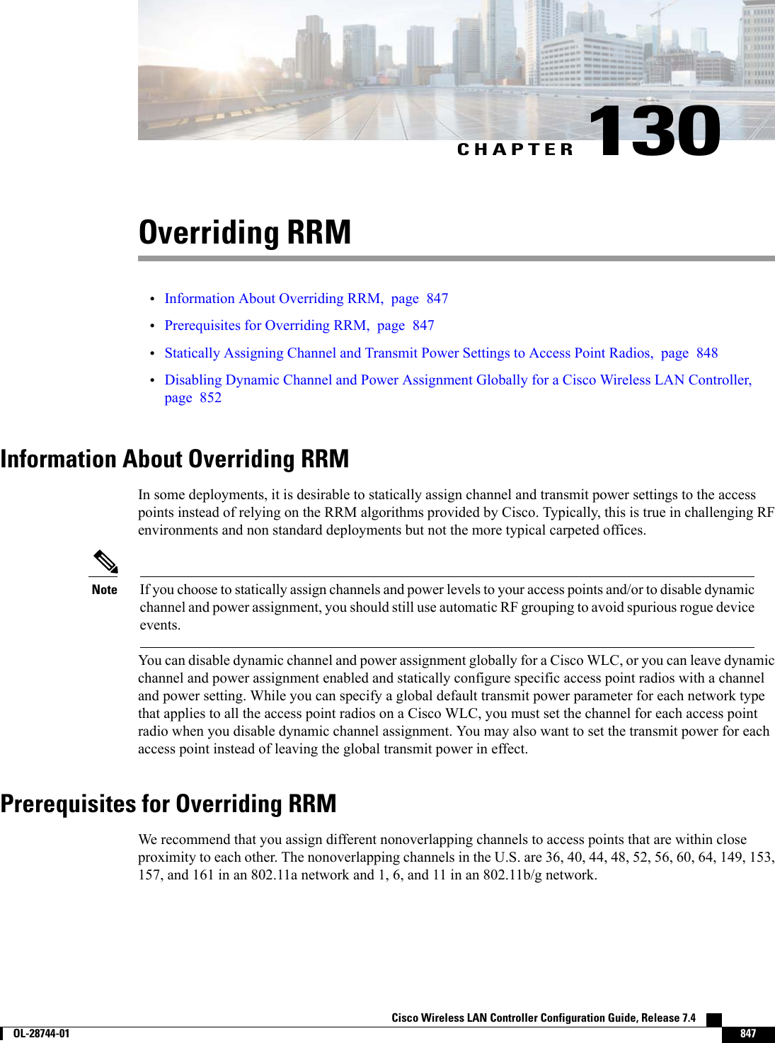 CHAPTER 130Overriding RRM•Information About Overriding RRM, page 847•Prerequisites for Overriding RRM, page 847•Statically Assigning Channel and Transmit Power Settings to Access Point Radios, page 848•Disabling Dynamic Channel and Power Assignment Globally for a Cisco Wireless LAN Controller,page 852Information About Overriding RRMIn some deployments, it is desirable to statically assign channel and transmit power settings to the accesspoints instead of relying on the RRM algorithms provided by Cisco. Typically, this is true in challenging RFenvironments and non standard deployments but not the more typical carpeted offices.If you choose to statically assign channels and power levels to your access points and/or to disable dynamicchannel and power assignment, you should still use automatic RF grouping to avoid spurious rogue deviceevents.NoteYou can disable dynamic channel and power assignment globally for a Cisco WLC, or you can leave dynamicchannel and power assignment enabled and statically configure specific access point radios with a channeland power setting. While you can specify a global default transmit power parameter for each network typethat applies to all the access point radios on a Cisco WLC, you must set the channel for each access pointradio when you disable dynamic channel assignment. You may also want to set the transmit power for eachaccess point instead of leaving the global transmit power in effect.Prerequisites for Overriding RRMWe recommend that you assign different nonoverlapping channels to access points that are within closeproximity to each other. The nonoverlapping channels in the U.S. are 36, 40, 44, 48, 52, 56, 60, 64, 149, 153,157, and 161 in an 802.11a network and 1, 6, and 11 in an 802.11b/g network.Cisco Wireless LAN Controller Configuration Guide, Release 7.4        OL-28744-01 847