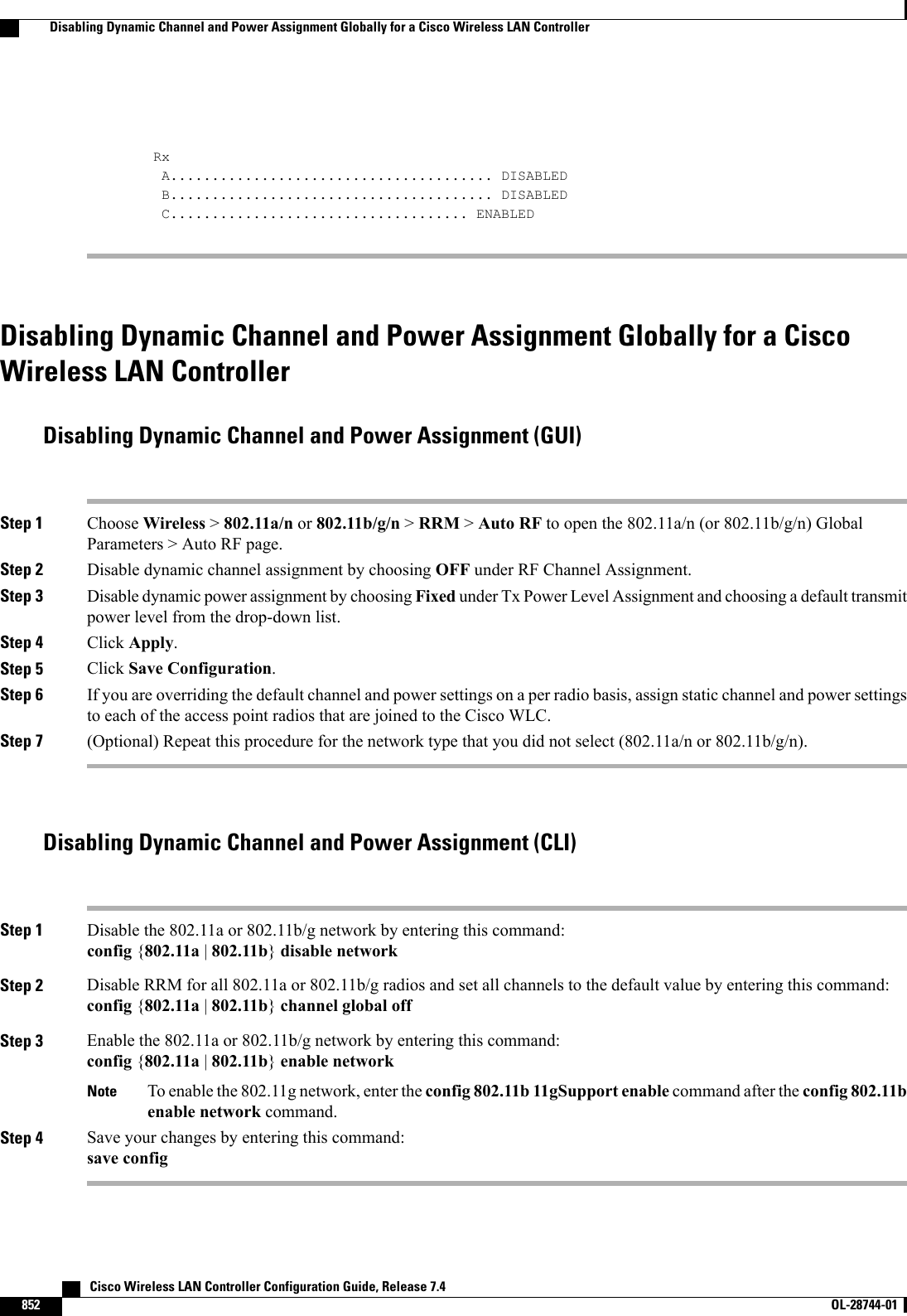 RxA....................................... DISABLEDB....................................... DISABLEDC.................................... ENABLEDDisabling Dynamic Channel and Power Assignment Globally for a CiscoWireless LAN ControllerDisabling Dynamic Channel and Power Assignment (GUI)Step 1 Choose Wireless &gt;802.11a/n or 802.11b/g/n &gt;RRM &gt;Auto RF to open the 802.11a/n (or 802.11b/g/n) GlobalParameters &gt; Auto RF page.Step 2 Disable dynamic channel assignment by choosing OFF under RF Channel Assignment.Step 3 Disable dynamic power assignment by choosing Fixed under Tx Power Level Assignment and choosing a default transmitpower level from the drop-down list.Step 4 Click Apply.Step 5 Click Save Configuration.Step 6 If you are overriding the default channel and power settings on a per radio basis, assign static channel and power settingsto each of the access point radios that are joined to the Cisco WLC.Step 7 (Optional) Repeat this procedure for the network type that you did not select (802.11a/n or 802.11b/g/n).Disabling Dynamic Channel and Power Assignment (CLI)Step 1 Disable the 802.11a or 802.11b/g network by entering this command:config {802.11a |802.11b}disable networkStep 2 Disable RRM for all 802.11a or 802.11b/g radios and set all channels to the default value by entering this command:config {802.11a |802.11b}channel global offStep 3 Enable the 802.11a or 802.11b/g network by entering this command:config {802.11a |802.11b}enable networkTo enable the 802.11g network, enter the config 802.11b 11gSupport enable command after the config 802.11benable network command.NoteStep 4 Save your changes by entering this command:save config   Cisco Wireless LAN Controller Configuration Guide, Release 7.4852 OL-28744-01  Disabling Dynamic Channel and Power Assignment Globally for a Cisco Wireless LAN Controller