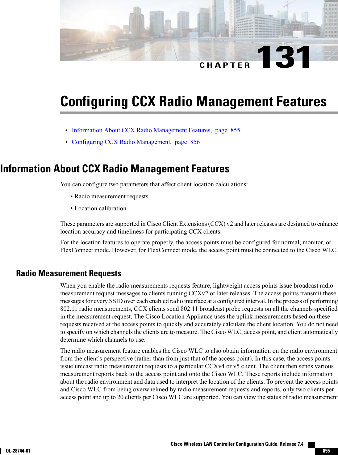 CHAPTER 131Configuring CCX Radio Management Features•Information About CCX Radio Management Features, page 855•Configuring CCX Radio Management, page 856Information About CCX Radio Management FeaturesYou can configure two parameters that affect client location calculations:•Radio measurement requests•Location calibrationThese parameters are supported in Cisco Client Extensions (CCX) v2 and later releases are designed to enhancelocation accuracy and timeliness for participating CCX clients.For the location features to operate properly, the access points must be configured for normal, monitor, orFlexConnect mode. However, for FlexConnect mode, the access point must be connected to the Cisco WLC.Radio Measurement RequestsWhen you enable the radio measurements requests feature, lightweight access points issue broadcast radiomeasurement request messages to clients running CCXv2 or later releases. The access points transmit thesemessages for every SSID over each enabled radio interface at a configured interval. In the process of performing802.11 radio measurements, CCX clients send 802.11 broadcast probe requests on all the channels specifiedin the measurement request. The Cisco Location Appliance uses the uplink measurements based on theserequests received at the access points to quickly and accurately calculate the client location. You do not needto specify on which channels the clients are to measure. The Cisco WLC, access point, and client automaticallydetermine which channels to use.The radio measurement feature enables the Cisco WLC to also obtain information on the radio environmentfrom the client’s perspective (rather than from just that of the access point). In this case, the access pointsissue unicast radio measurement requests to a particular CCXv4 or v5 client. The client then sends variousmeasurement reports back to the access point and onto the Cisco WLC. These reports include informationabout the radio environment and data used to interpret the location of the clients. To prevent the access pointsand Cisco WLC from being overwhelmed by radio measurement requests and reports, only two clients peraccess point and up to 20 clients per Cisco WLC are supported. You can view the status of radio measurementCisco Wireless LAN Controller Configuration Guide, Release 7.4        OL-28744-01 855