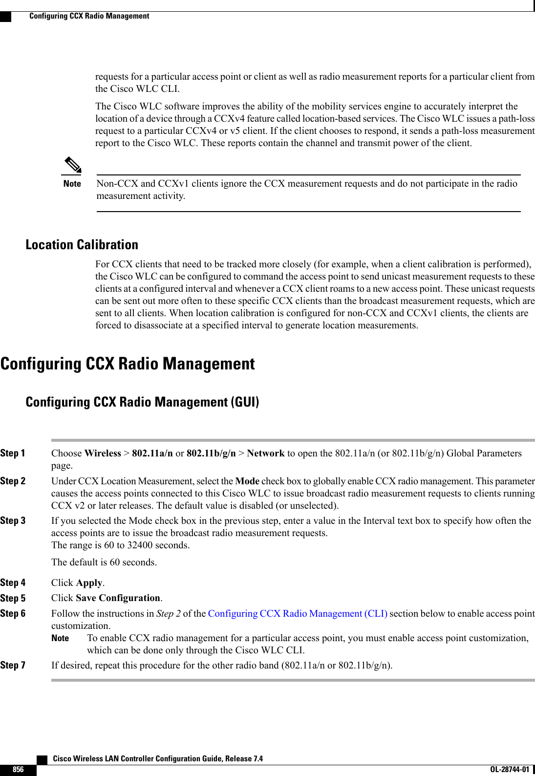 requests for a particular access point or client as well as radio measurement reports for a particular client fromthe Cisco WLC CLI.The Cisco WLC software improves the ability of the mobility services engine to accurately interpret thelocation of a device through a CCXv4 feature called location-based services. The Cisco WLC issues a path-lossrequest to a particular CCXv4 or v5 client. If the client chooses to respond, it sends a path-loss measurementreport to the Cisco WLC. These reports contain the channel and transmit power of the client.Non-CCX and CCXv1 clients ignore the CCX measurement requests and do not participate in the radiomeasurement activity.NoteLocation CalibrationFor CCX clients that need to be tracked more closely (for example, when a client calibration is performed),the Cisco WLC can be configured to command the access point to send unicast measurement requests to theseclients at a configured interval and whenever a CCX client roams to a new access point. These unicast requestscan be sent out more often to these specific CCX clients than the broadcast measurement requests, which aresent to all clients. When location calibration is configured for non-CCX and CCXv1 clients, the clients areforced to disassociate at a specified interval to generate location measurements.Configuring CCX Radio ManagementConfiguring CCX Radio Management (GUI)Step 1 Choose Wireless &gt;802.11a/n or 802.11b/g/n &gt;Network to open the 802.11a/n (or 802.11b/g/n) Global Parameterspage.Step 2 Under CCX Location Measurement, select the Mode check box to globally enable CCX radio management. This parametercauses the access points connected to this Cisco WLC to issue broadcast radio measurement requests to clients runningCCX v2 or later releases. The default value is disabled (or unselected).Step 3 If you selected the Mode check box in the previous step, enter a value in the Interval text box to specify how often theaccess points are to issue the broadcast radio measurement requests.The range is 60 to 32400 seconds.The default is 60 seconds.Step 4 Click Apply.Step 5 Click Save Configuration.Step 6 Follow the instructions in Step 2 of the Configuring CCX Radio Management (CLI) section below to enable access pointcustomization.To enable CCX radio management for a particular access point, you must enable access point customization,which can be done only through the Cisco WLC CLI.NoteStep 7 If desired, repeat this procedure for the other radio band (802.11a/n or 802.11b/g/n).   Cisco Wireless LAN Controller Configuration Guide, Release 7.4856 OL-28744-01  Configuring CCX Radio Management