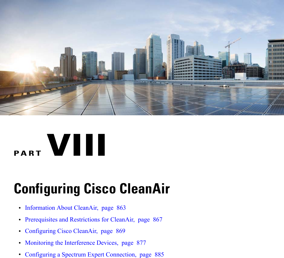 PART VIIIConfiguring Cisco CleanAir•Information About CleanAir, page 863•Prerequisites and Restrictions for CleanAir, page 867•Configuring Cisco CleanAir, page 869•Monitoring the Interference Devices, page 877•Configuring a Spectrum Expert Connection, page 885