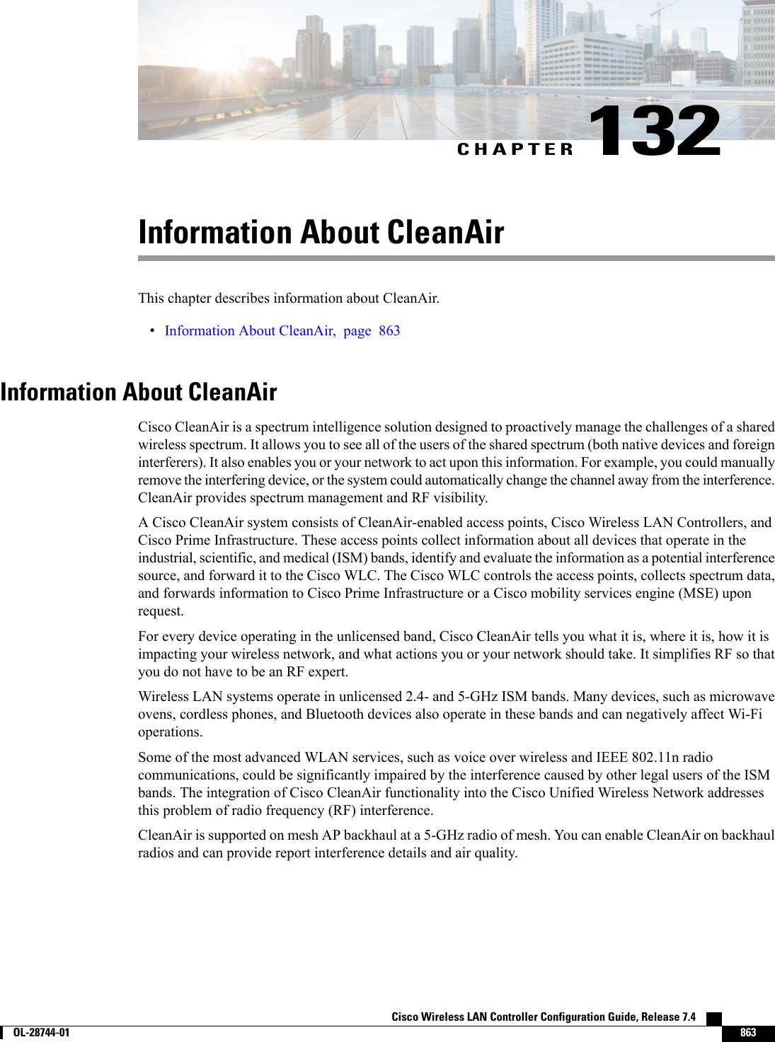 CHAPTER 132Information About CleanAirThis chapter describes information about CleanAir.•Information About CleanAir, page 863Information About CleanAirCisco CleanAir is a spectrum intelligence solution designed to proactively manage the challenges of a sharedwireless spectrum. It allows you to see all of the users of the shared spectrum (both native devices and foreigninterferers). It also enables you or your network to act upon this information. For example, you could manuallyremove the interfering device, or the system could automatically change the channel away from the interference.CleanAir provides spectrum management and RF visibility.A Cisco CleanAir system consists of CleanAir-enabled access points, Cisco Wireless LAN Controllers, andCisco Prime Infrastructure. These access points collect information about all devices that operate in theindustrial, scientific, and medical (ISM) bands, identify and evaluate the information as a potential interferencesource, and forward it to the Cisco WLC. The Cisco WLC controls the access points, collects spectrum data,and forwards information to Cisco Prime Infrastructure or a Cisco mobility services engine (MSE) uponrequest.For every device operating in the unlicensed band, Cisco CleanAir tells you what it is, where it is, how it isimpacting your wireless network, and what actions you or your network should take. It simplifies RF so thatyou do not have to be an RF expert.Wireless LAN systems operate in unlicensed 2.4- and 5-GHz ISM bands. Many devices, such as microwaveovens, cordless phones, and Bluetooth devices also operate in these bands and can negatively affect Wi-Fioperations.Some of the most advanced WLAN services, such as voice over wireless and IEEE 802.11n radiocommunications, could be significantly impaired by the interference caused by other legal users of the ISMbands. The integration of Cisco CleanAir functionality into the Cisco Unified Wireless Network addressesthis problem of radio frequency (RF) interference.CleanAir is supported on mesh AP backhaul at a 5-GHz radio of mesh. You can enable CleanAir on backhaulradios and can provide report interference details and air quality.Cisco Wireless LAN Controller Configuration Guide, Release 7.4        OL-28744-01 863