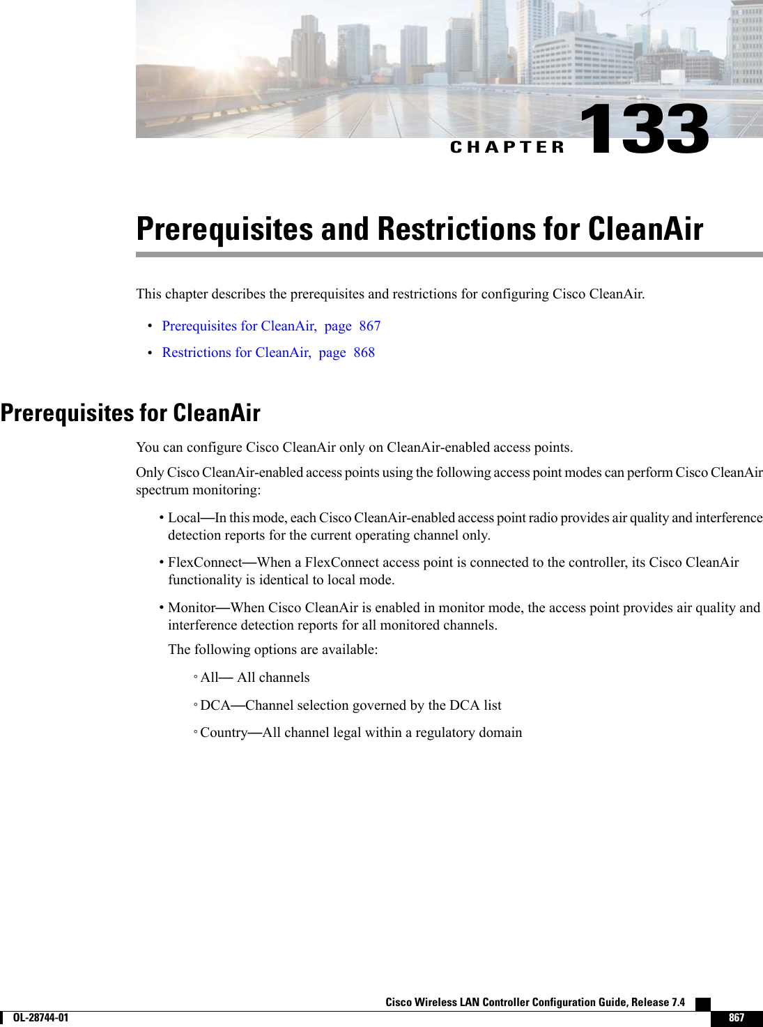 CHAPTER 133Prerequisites and Restrictions for CleanAirThis chapter describes the prerequisites and restrictions for configuring Cisco CleanAir.•Prerequisites for CleanAir, page 867•Restrictions for CleanAir, page 868Prerequisites for CleanAirYou can configure Cisco CleanAir only on CleanAir-enabled access points.Only Cisco CleanAir-enabled access points using the following access point modes can perform Cisco CleanAirspectrum monitoring:•Local—In this mode, each Cisco CleanAir-enabled access point radio provides air quality and interferencedetection reports for the current operating channel only.•FlexConnect—When a FlexConnect access point is connected to the controller, its Cisco CleanAirfunctionality is identical to local mode.•Monitor—When Cisco CleanAir is enabled in monitor mode, the access point provides air quality andinterference detection reports for all monitored channels.The following options are available:◦All—All channels◦DCA—Channel selection governed by the DCA list◦Country—All channel legal within a regulatory domainCisco Wireless LAN Controller Configuration Guide, Release 7.4        OL-28744-01 867