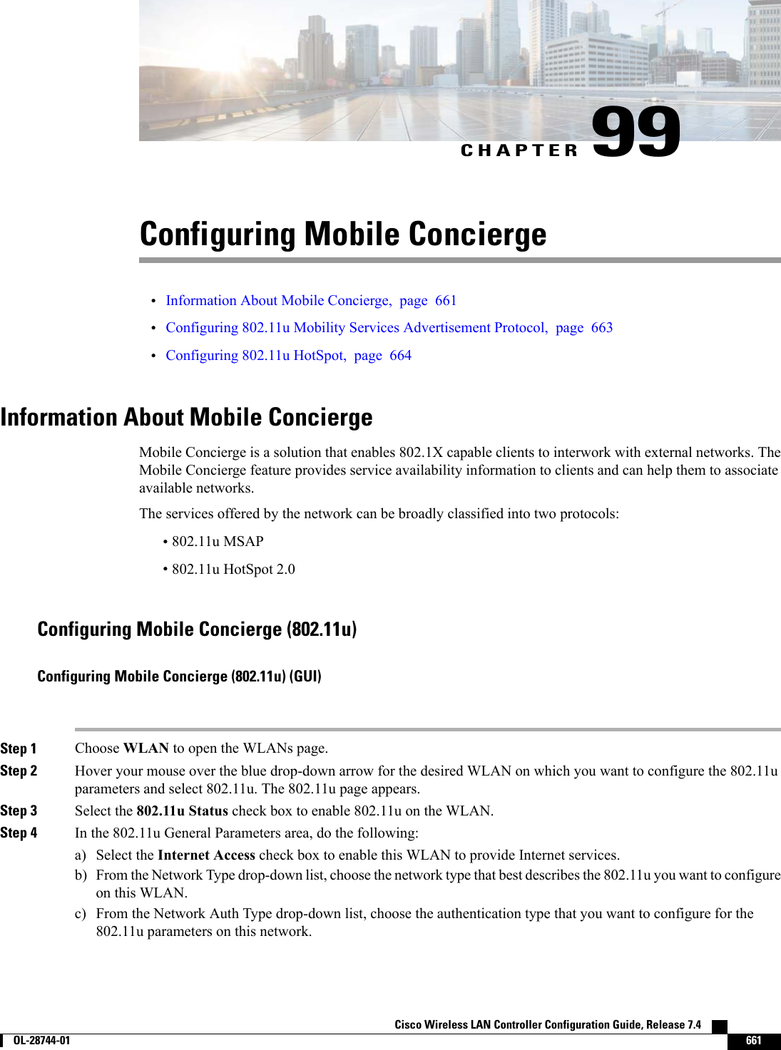 CHAPTER 99Configuring Mobile Concierge•Information About Mobile Concierge, page 661•Configuring 802.11u Mobility Services Advertisement Protocol, page 663•Configuring 802.11u HotSpot, page 664Information About Mobile ConciergeMobile Concierge is a solution that enables 802.1X capable clients to interwork with external networks. TheMobile Concierge feature provides service availability information to clients and can help them to associateavailable networks.The services offered by the network can be broadly classified into two protocols:•802.11u MSAP•802.11u HotSpot 2.0Configuring Mobile Concierge (802.11u)Configuring Mobile Concierge (802.11u) (GUI)Step 1 Choose WLAN to open the WLANs page.Step 2 Hover your mouse over the blue drop-down arrow for the desired WLAN on which you want to configure the 802.11uparameters and select 802.11u. The 802.11u page appears.Step 3 Select the 802.11u Status check box to enable 802.11u on the WLAN.Step 4 In the 802.11u General Parameters area, do the following:a) Select the Internet Access check box to enable this WLAN to provide Internet services.b) From the Network Type drop-down list, choose the network type that best describes the 802.11u you want to configureon this WLAN.c) From the Network Auth Type drop-down list, choose the authentication type that you want to configure for the802.11u parameters on this network.Cisco Wireless LAN Controller Configuration Guide, Release 7.4        OL-28744-01 661