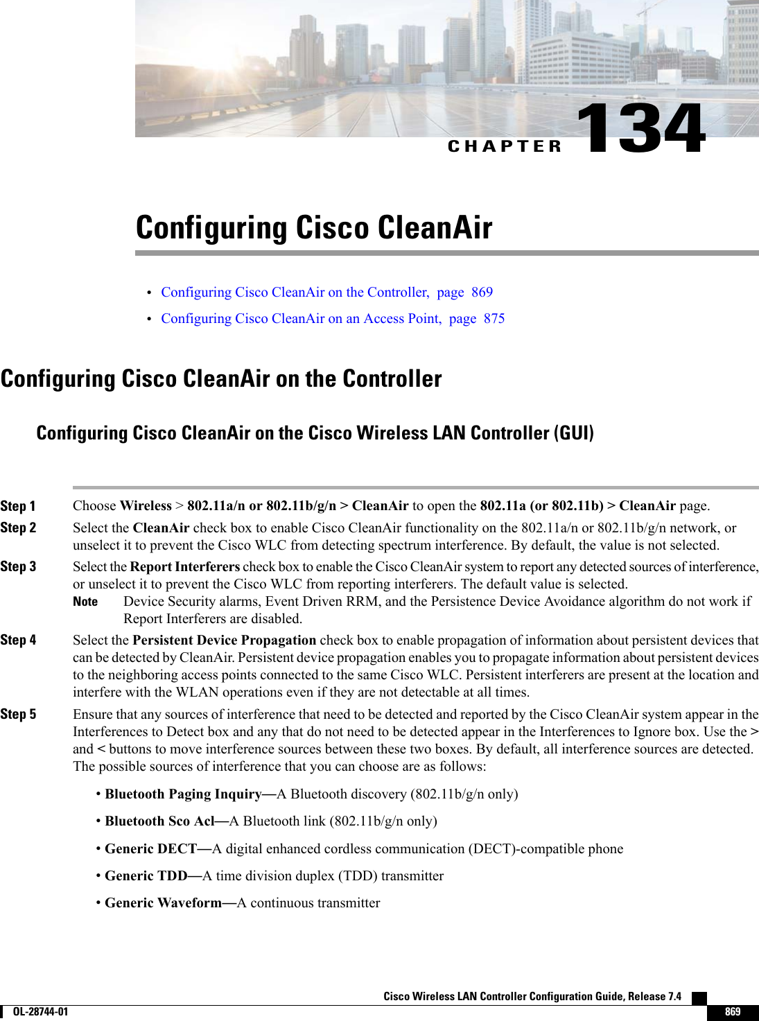 CHAPTER 134Configuring Cisco CleanAir•Configuring Cisco CleanAir on the Controller, page 869•Configuring Cisco CleanAir on an Access Point, page 875Configuring Cisco CleanAir on the ControllerConfiguring Cisco CleanAir on the Cisco Wireless LAN Controller (GUI)Step 1 Choose Wireless &gt;802.11a/n or 802.11b/g/n &gt; CleanAir to open the 802.11a (or 802.11b) &gt; CleanAir page.Step 2 Select the CleanAir check box to enable Cisco CleanAir functionality on the 802.11a/n or 802.11b/g/n network, orunselect it to prevent the Cisco WLC from detecting spectrum interference. By default, the value is not selected.Step 3 Select the Report Interferers check box to enable the Cisco CleanAir system to report any detected sources of interference,or unselect it to prevent the Cisco WLC from reporting interferers. The default value is selected.Device Security alarms, Event Driven RRM, and the Persistence Device Avoidance algorithm do not work ifReport Interferers are disabled.NoteStep 4 Select the Persistent Device Propagation check box to enable propagation of information about persistent devices thatcan be detected by CleanAir. Persistent device propagation enables you to propagate information about persistent devicesto the neighboring access points connected to the same Cisco WLC. Persistent interferers are present at the location andinterfere with the WLAN operations even if they are not detectable at all times.Step 5 Ensure that any sources of interference that need to be detected and reported by the Cisco CleanAir system appear in theInterferences to Detect box and any that do not need to be detected appear in the Interferences to Ignore box. Use the &gt;and &lt;buttons to move interference sources between these two boxes. By default, all interference sources are detected.The possible sources of interference that you can choose are as follows:•Bluetooth Paging Inquiry—A Bluetooth discovery (802.11b/g/n only)•Bluetooth Sco Acl—A Bluetooth link (802.11b/g/n only)•Generic DECT—A digital enhanced cordless communication (DECT)-compatible phone•Generic TDD—A time division duplex (TDD) transmitter•Generic Waveform—A continuous transmitterCisco Wireless LAN Controller Configuration Guide, Release 7.4        OL-28744-01 869