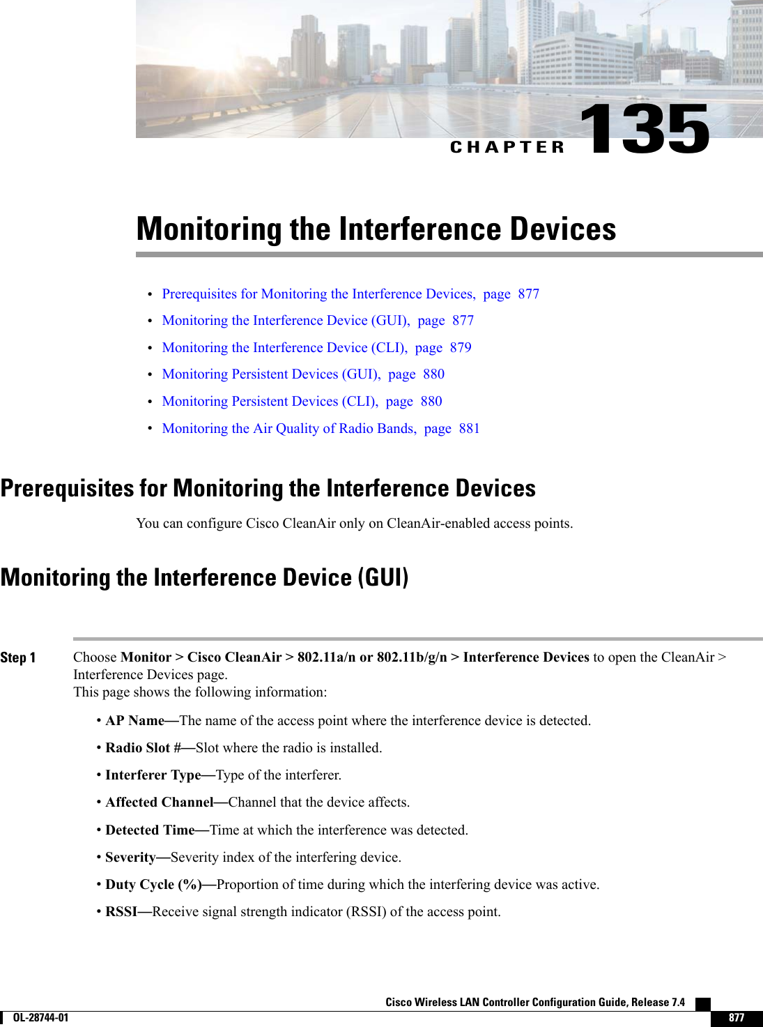 CHAPTER 135Monitoring the Interference Devices•Prerequisites for Monitoring the Interference Devices, page 877•Monitoring the Interference Device (GUI), page 877•Monitoring the Interference Device (CLI), page 879•Monitoring Persistent Devices (GUI), page 880•Monitoring Persistent Devices (CLI), page 880•Monitoring the Air Quality of Radio Bands, page 881Prerequisites for Monitoring the Interference DevicesYou can configure Cisco CleanAir only on CleanAir-enabled access points.Monitoring the Interference Device (GUI)Step 1 Choose Monitor &gt; Cisco CleanAir &gt; 802.11a/n or 802.11b/g/n &gt; Interference Devices to open the CleanAir &gt;Interference Devices page.This page shows the following information:•AP Name—The name of the access point where the interference device is detected.•Radio Slot #—Slot where the radio is installed.•Interferer Type—Type of the interferer.•Affected Channel—Channel that the device affects.•Detected Time—Time at which the interference was detected.•Severity—Severity index of the interfering device.•Duty Cycle (%)—Proportion of time during which the interfering device was active.•RSSI—Receive signal strength indicator (RSSI) of the access point.Cisco Wireless LAN Controller Configuration Guide, Release 7.4        OL-28744-01 877