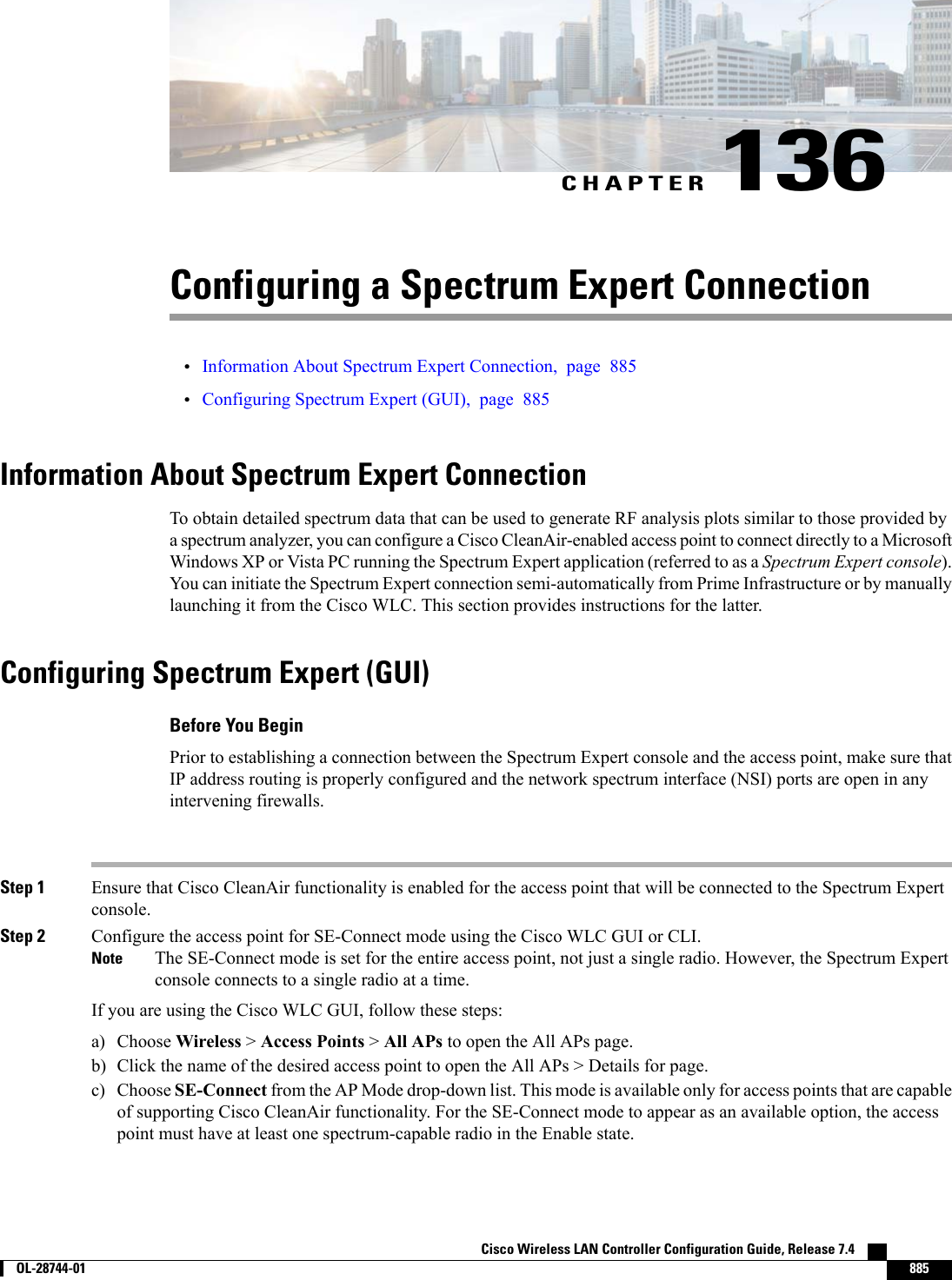 CHAPTER 136Configuring a Spectrum Expert Connection•Information About Spectrum Expert Connection, page 885•Configuring Spectrum Expert (GUI), page 885Information About Spectrum Expert ConnectionTo obtain detailed spectrum data that can be used to generate RF analysis plots similar to those provided bya spectrum analyzer, you can configure a Cisco CleanAir-enabled access point to connect directly to a MicrosoftWindows XP or Vista PC running the Spectrum Expert application (referred to as a Spectrum Expert console).You can initiate the Spectrum Expert connection semi-automatically from Prime Infrastructure or by manuallylaunching it from the Cisco WLC. This section provides instructions for the latter.Configuring Spectrum Expert (GUI)Before You BeginPrior to establishing a connection between the Spectrum Expert console and the access point, make sure thatIP address routing is properly configured and the network spectrum interface (NSI) ports are open in anyintervening firewalls.Step 1 Ensure that Cisco CleanAir functionality is enabled for the access point that will be connected to the Spectrum Expertconsole.Step 2 Configure the access point for SE-Connect mode using the Cisco WLC GUI or CLI.The SE-Connect mode is set for the entire access point, not just a single radio. However, the Spectrum Expertconsole connects to a single radio at a time.NoteIf you are using the Cisco WLC GUI, follow these steps:a) Choose Wireless &gt;Access Points &gt;All APs to open the All APs page.b) Click the name of the desired access point to open the All APs &gt; Details for page.c) Choose SE-Connect from the AP Mode drop-down list. This mode is available only for access points that are capableof supporting Cisco CleanAir functionality. For the SE-Connect mode to appear as an available option, the accesspoint must have at least one spectrum-capable radio in the Enable state.Cisco Wireless LAN Controller Configuration Guide, Release 7.4        OL-28744-01 885