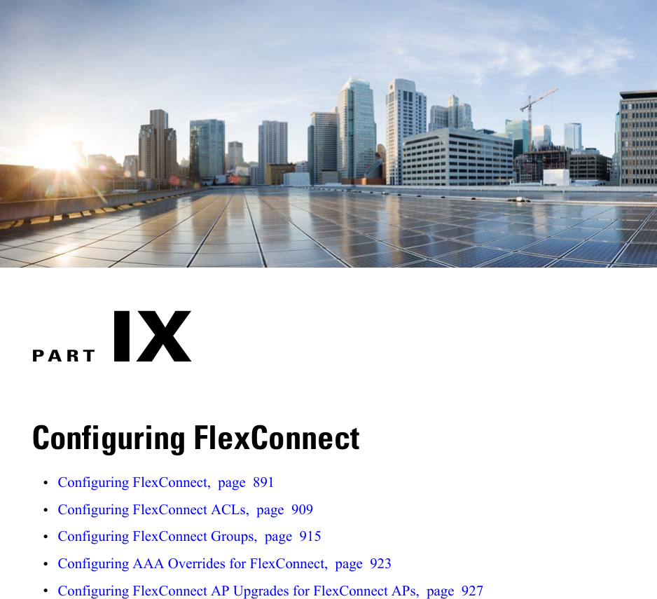 PART IXConfiguring FlexConnect•Configuring FlexConnect, page 891•Configuring FlexConnect ACLs, page 909•Configuring FlexConnect Groups, page 915•Configuring AAA Overrides for FlexConnect, page 923•Configuring FlexConnect AP Upgrades for FlexConnect APs, page 927