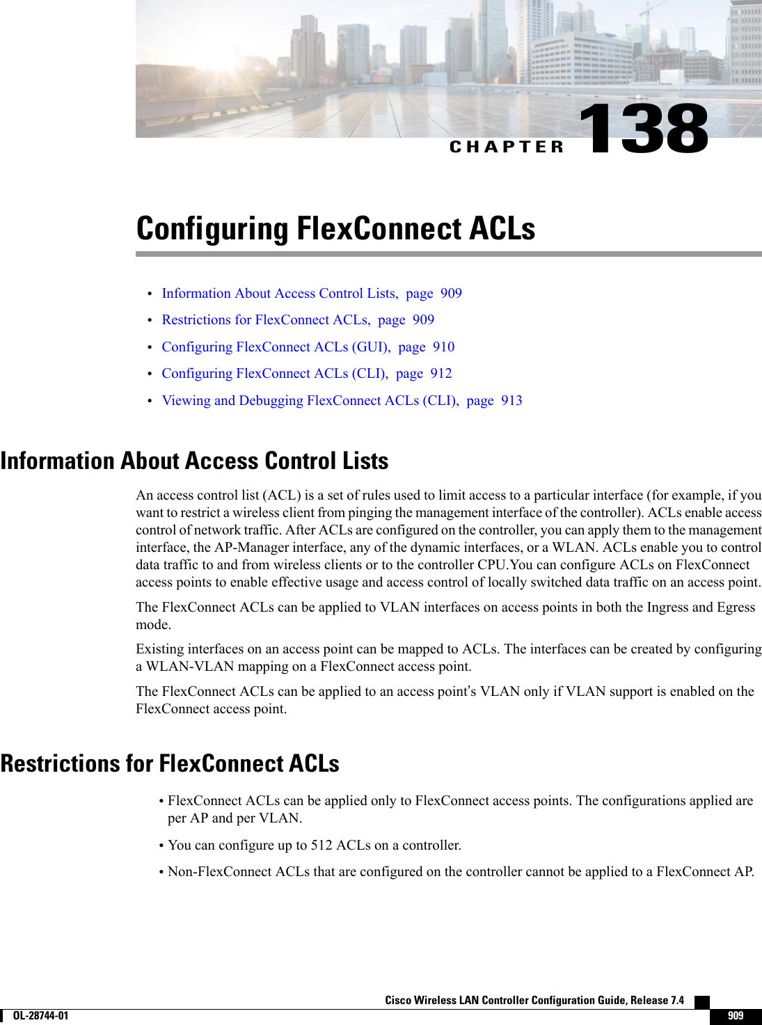 CHAPTER 138Configuring FlexConnect ACLs•Information About Access Control Lists, page 909•Restrictions for FlexConnect ACLs, page 909•Configuring FlexConnect ACLs (GUI), page 910•Configuring FlexConnect ACLs (CLI), page 912•Viewing and Debugging FlexConnect ACLs (CLI), page 913Information About Access Control ListsAn access control list (ACL) is a set of rules used to limit access to a particular interface (for example, if youwant to restrict a wireless client from pinging the management interface of the controller). ACLs enable accesscontrol of network traffic. After ACLs are configured on the controller, you can apply them to the managementinterface, the AP-Manager interface, any of the dynamic interfaces, or a WLAN. ACLs enable you to controldata traffic to and from wireless clients or to the controller CPU.You can configure ACLs on FlexConnectaccess points to enable effective usage and access control of locally switched data traffic on an access point.The FlexConnect ACLs can be applied to VLAN interfaces on access points in both the Ingress and Egressmode.Existing interfaces on an access point can be mapped to ACLs. The interfaces can be created by configuringa WLAN-VLAN mapping on a FlexConnect access point.The FlexConnect ACLs can be applied to an access point’s VLAN only if VLAN support is enabled on theFlexConnect access point.Restrictions for FlexConnect ACLs•FlexConnect ACLs can be applied only to FlexConnect access points. The configurations applied areper AP and per VLAN.•You can configure up to 512 ACLs on a controller.•Non-FlexConnect ACLs that are configured on the controller cannot be applied to a FlexConnect AP.Cisco Wireless LAN Controller Configuration Guide, Release 7.4        OL-28744-01 909