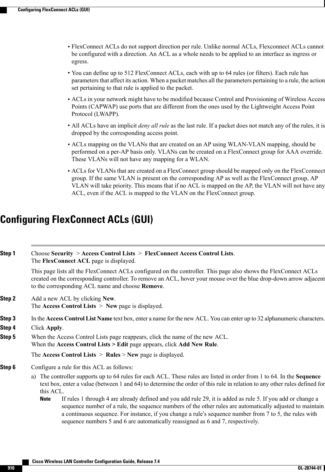 •FlexConnect ACLs do not support direction per rule. Unlike normal ACLs, Flexconnect ACLs cannotbe configured with a direction. An ACL as a whole needs to be applied to an interface as ingress oregress.•You can define up to 512 FlexConnect ACLs, each with up to 64 rules (or filters). Each rule hasparameters that affect its action. When a packet matches all the parameters pertaining to a rule, the actionset pertaining to that rule is applied to the packet.•ACLs in your network might have to be modified because Control and Provisioning of Wireless AccessPoints (CAPWAP) use ports that are different from the ones used by the Lightweight Access PointProtocol (LWAPP).•All ACLs have an implicit deny all rule as the last rule. If a packet does not match any of the rules, it isdropped by the corresponding access point.•ACLs mapping on the VLANs that are created on an AP using WLAN-VLAN mapping, should beperformed on a per-AP basis only. VLANs can be created on a FlexConnect group for AAA override.These VLANs will not have any mapping for a WLAN.•ACLs for VLANs that are created on a FlexConnect group should be mapped only on the FlexCconnectgroup. If the same VLAN is present on the corresponding AP as well as the FlexConnect group, APVLAN will take priority. This means that if no ACL is mapped on the AP, the VLAN will not have anyACL, even if the ACL is mapped to the VLAN on the FlexConnect group.Configuring FlexConnect ACLs (GUI)Step 1 Choose Security &gt;Access Control Lists &gt;FlexConnect Access Control Lists.The FlexConnect ACL page is displayed.This page lists all the FlexConnect ACLs configured on the controller. This page also shows the FlexConnect ACLscreated on the corresponding controller. To remove an ACL, hover your mouse over the blue drop-down arrow adjacentto the corresponding ACL name and choose Remove.Step 2 Add a new ACL by clicking New.The Access Control Lists &gt;New page is displayed.Step 3 In the Access Control List Name text box, enter a name for the new ACL. You can enter up to 32 alphanumeric characters.Step 4 Click Apply.Step 5 When the Access Control Lists page reappears, click the name of the new ACL.When the Access Control Lists &gt; Edit page appears, click Add New Rule.The Access Control Lists &gt;Rules &gt;New page is displayed.Step 6 Configure a rule for this ACL as follows:a) The controller supports up to 64 rules for each ACL. These rules are listed in order from 1 to 64. In the Sequencetext box, enter a value (between 1 and 64) to determine the order of this rule in relation to any other rules defined forthis ACL.If rules 1 through 4 are already defined and you add rule 29, it is added as rule 5. If you add or change asequence number of a rule, the sequence numbers of the other rules are automatically adjusted to maintaina continuous sequence. For instance, if you change a rule’s sequence number from 7 to 5, the rules withsequence numbers 5 and 6 are automatically reassigned as 6 and 7, respectively.Note   Cisco Wireless LAN Controller Configuration Guide, Release 7.4910 OL-28744-01  Configuring FlexConnect ACLs (GUI)