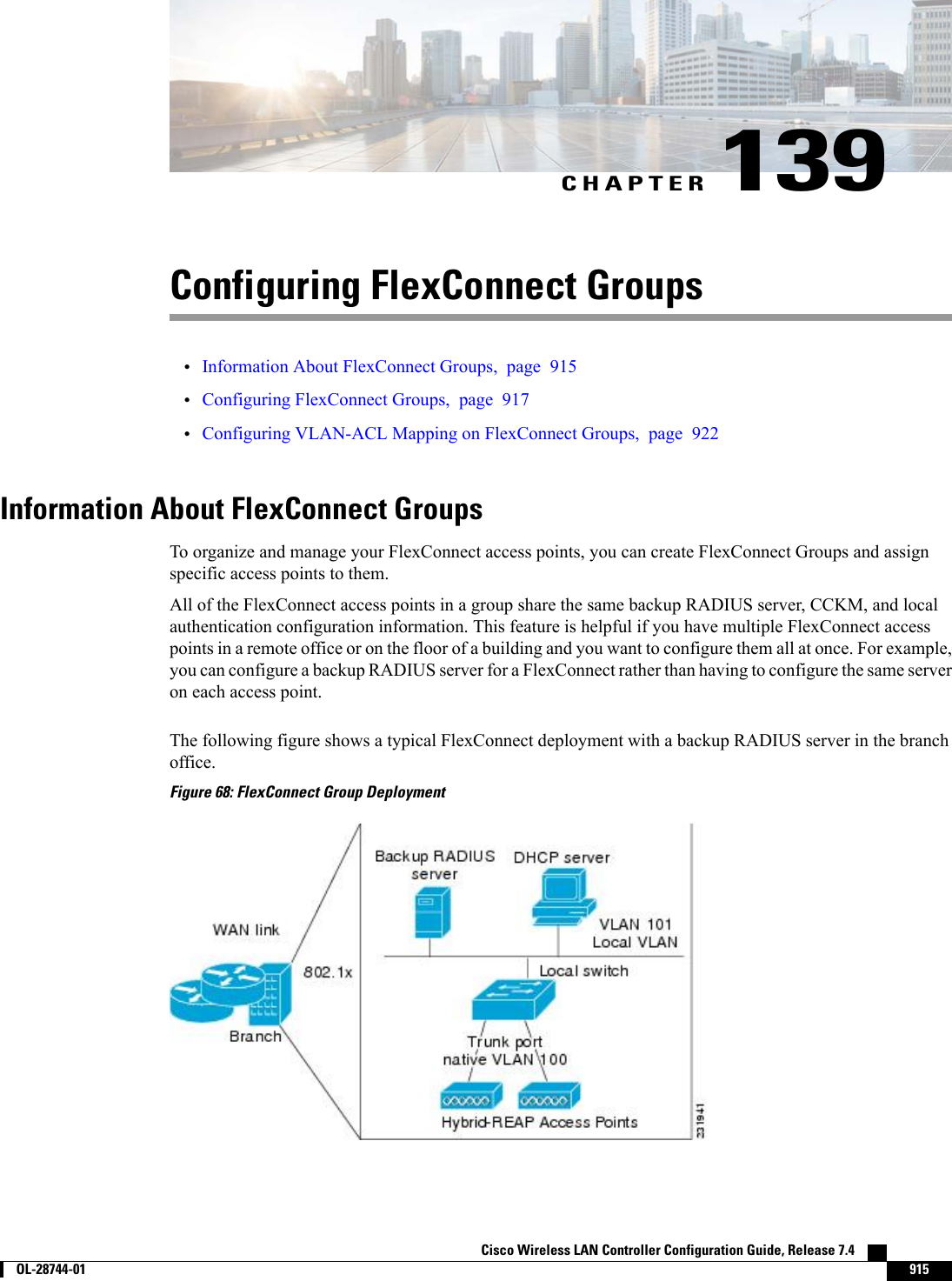 CHAPTER 139Configuring FlexConnect Groups•Information About FlexConnect Groups, page 915•Configuring FlexConnect Groups, page 917•Configuring VLAN-ACL Mapping on FlexConnect Groups, page 922Information About FlexConnect GroupsTo organize and manage your FlexConnect access points, you can create FlexConnect Groups and assignspecific access points to them.All of the FlexConnect access points in a group share the same backup RADIUS server, CCKM, and localauthentication configuration information. This feature is helpful if you have multiple FlexConnect accesspoints in a remote office or on the floor of a building and you want to configure them all at once. For example,you can configure a backup RADIUS server for a FlexConnect rather than having to configure the same serveron each access point.The following figure shows a typical FlexConnect deployment with a backup RADIUS server in the branchoffice.Figure 68: FlexConnect Group DeploymentCisco Wireless LAN Controller Configuration Guide, Release 7.4        OL-28744-01 915