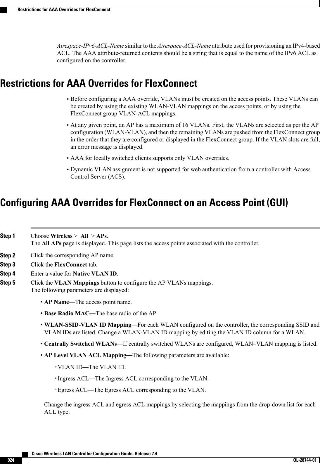 Airespace-IPv6-ACL-Name similar to the Airespace-ACL-Name attribute used for provisioning an IPv4-basedACL. The AAA attribute-returned contents should be a string that is equal to the name of the IPv6 ACL asconfigured on the controller.Restrictions for AAA Overrides for FlexConnect•Before configuring a AAA override, VLANs must be created on the access points. These VLANs canbe created by using the existing WLAN-VLAN mappings on the access points, or by using theFlexConnect group VLAN-ACL mappings.•At any given point, an AP has a maximum of 16 VLANs. First, the VLANs are selected as per the APconfiguration (WLAN-VLAN), and then the remaining VLANs are pushed from the FlexConnect groupin the order that they are configured or displayed in the FlexConnect group. If the VLAN slots are full,an error message is displayed.•AAA for locally switched clients supports only VLAN overrides.•Dynamic VLAN assignment is not supported for web authentication from a controller with AccessControl Server (ACS).Configuring AAA Overrides for FlexConnect on an Access Point (GUI)Step 1 Choose Wireless &gt;All &gt;APs.The All APs page is displayed. This page lists the access points associated with the controller.Step 2 Click the corresponding AP name.Step 3 Click the FlexConnect tab.Step 4 Enter a value for Native VLAN ID.Step 5 Click the VLAN Mappings button to configure the AP VLANs mappings.The following parameters are displayed:•AP Name—The access point name.•Base Radio MAC—The base radio of the AP.•WLAN-SSID-VLAN ID Mapping—For each WLAN configured on the controller, the corresponding SSID andVLAN IDs are listed. Change a WLAN-VLAN ID mapping by editing the VLAN ID column for a WLAN.•Centrally Switched WLANs—If centrally switched WLANs are configured, WLAN–VLAN mapping is listed.•AP Level VLAN ACL Mapping—The following parameters are available:◦VLAN ID—The VLAN ID.◦Ingress ACL—The Ingress ACL corresponding to the VLAN.◦Egress ACL—The Egress ACL corresponding to the VLAN.Change the ingress ACL and egress ACL mappings by selecting the mappings from the drop-down list for eachACL type.   Cisco Wireless LAN Controller Configuration Guide, Release 7.4924 OL-28744-01  Restrictions for AAA Overrides for FlexConnect
