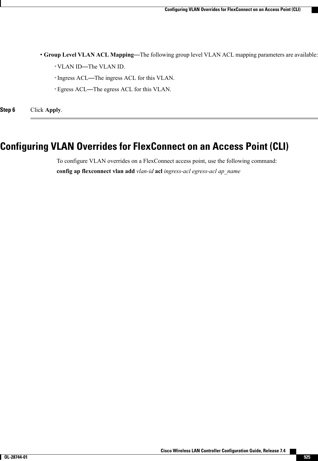 •Group Level VLAN ACL Mapping—The following group level VLAN ACL mapping parameters are available:◦VLAN ID—The VLAN ID.◦Ingress ACL—The ingress ACL for this VLAN.◦Egress ACL—The egress ACL for this VLAN.Step 6 Click Apply.Configuring VLAN Overrides for FlexConnect on an Access Point (CLI)To configure VLAN overrides on a FlexConnect access point, use the following command:config ap flexconnect vlan add vlan-id acl ingress-acl egress-acl ap_nameCisco Wireless LAN Controller Configuration Guide, Release 7.4       OL-28744-01 925Configuring VLAN Overrides for FlexConnect on an Access Point (CLI)