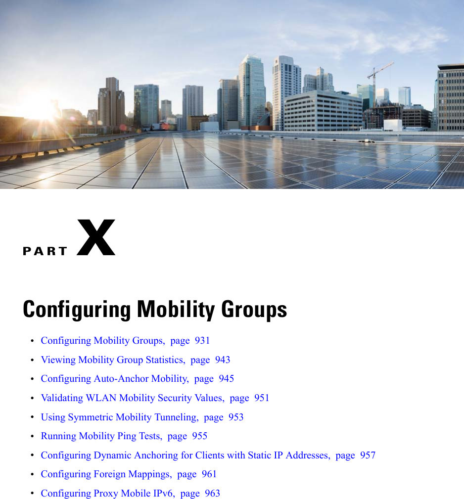 PART XConfiguring Mobility Groups•Configuring Mobility Groups, page 931•Viewing Mobility Group Statistics, page 943•Configuring Auto-Anchor Mobility, page 945•Validating WLAN Mobility Security Values, page 951•Using Symmetric Mobility Tunneling, page 953•Running Mobility Ping Tests, page 955•Configuring Dynamic Anchoring for Clients with Static IP Addresses, page 957•Configuring Foreign Mappings, page 961•Configuring Proxy Mobile IPv6, page 963