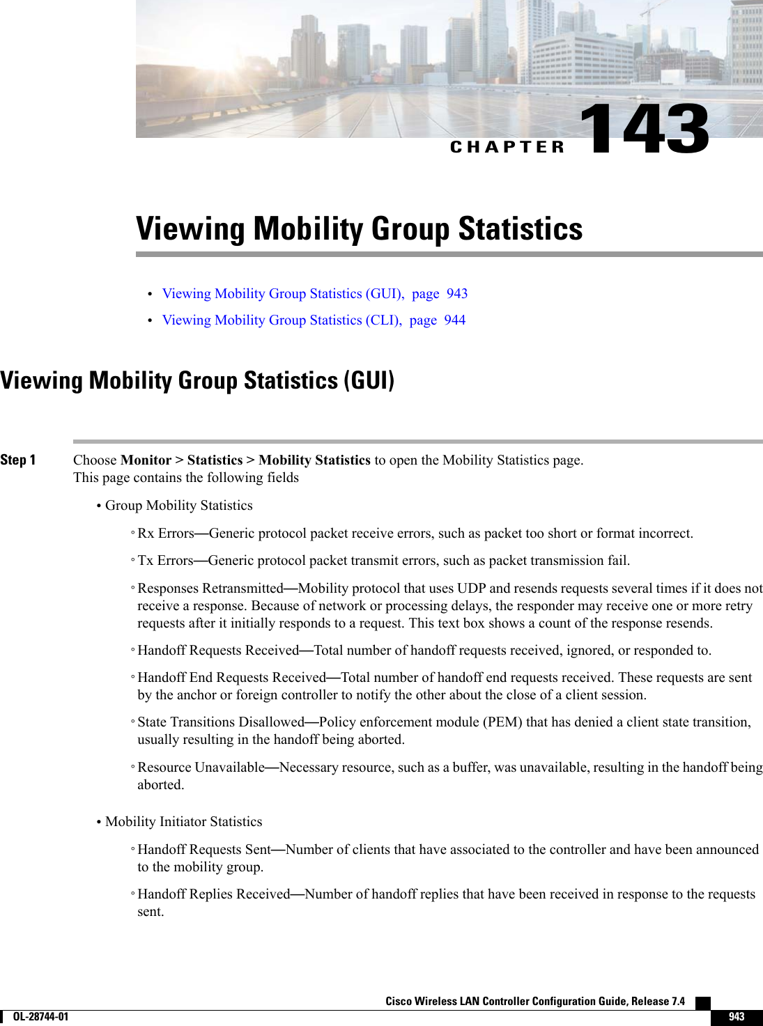 CHAPTER 143Viewing Mobility Group Statistics•Viewing Mobility Group Statistics (GUI), page 943•Viewing Mobility Group Statistics (CLI), page 944Viewing Mobility Group Statistics (GUI)Step 1 Choose Monitor &gt; Statistics &gt; Mobility Statistics to open the Mobility Statistics page.This page contains the following fields•Group Mobility Statistics◦Rx Errors—Generic protocol packet receive errors, such as packet too short or format incorrect.◦Tx Errors—Generic protocol packet transmit errors, such as packet transmission fail.◦Responses Retransmitted—Mobility protocol that uses UDP and resends requests several times if it does notreceive a response. Because of network or processing delays, the responder may receive one or more retryrequests after it initially responds to a request. This text box shows a count of the response resends.◦Handoff Requests Received—Total number of handoff requests received, ignored, or responded to.◦Handoff End Requests Received—Total number of handoff end requests received. These requests are sentby the anchor or foreign controller to notify the other about the close of a client session.◦State Transitions Disallowed—Policy enforcement module (PEM) that has denied a client state transition,usually resulting in the handoff being aborted.◦Resource Unavailable—Necessary resource, such as a buffer, was unavailable, resulting in the handoff beingaborted.•Mobility Initiator Statistics◦Handoff Requests Sent—Number of clients that have associated to the controller and have been announcedto the mobility group.◦Handoff Replies Received—Number of handoff replies that have been received in response to the requestssent.Cisco Wireless LAN Controller Configuration Guide, Release 7.4        OL-28744-01 943