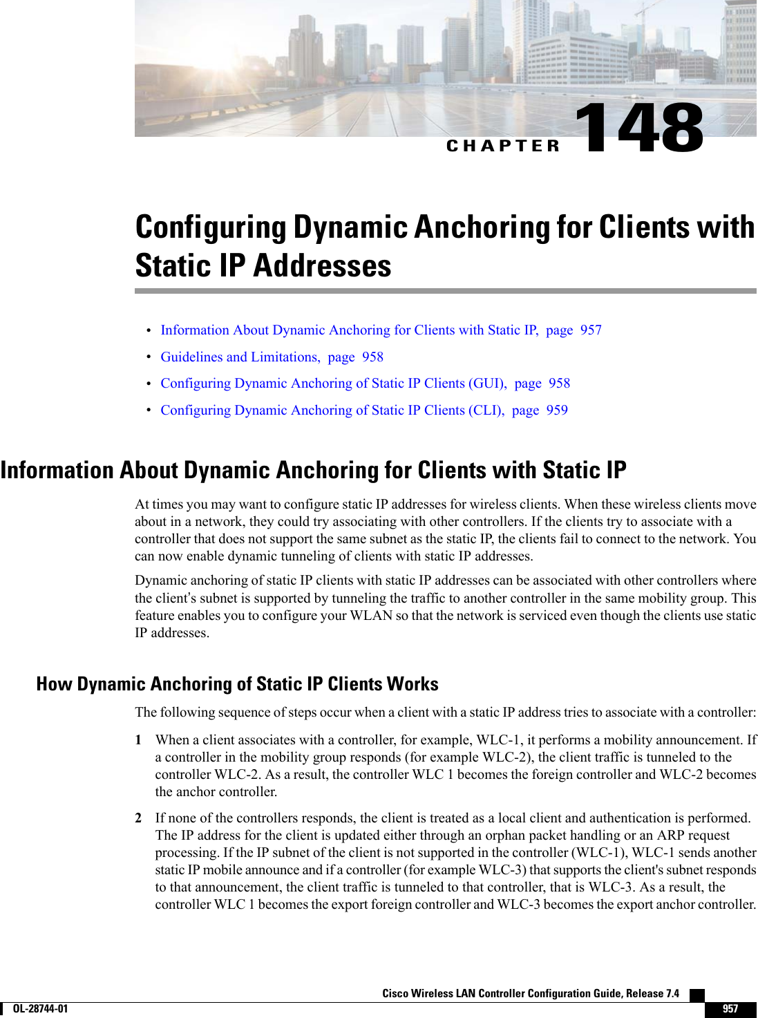 CHAPTER 148Configuring Dynamic Anchoring for Clients withStatic IP Addresses•Information About Dynamic Anchoring for Clients with Static IP, page 957•Guidelines and Limitations, page 958•Configuring Dynamic Anchoring of Static IP Clients (GUI), page 958•Configuring Dynamic Anchoring of Static IP Clients (CLI), page 959Information About Dynamic Anchoring for Clients with Static IPAt times you may want to configure static IP addresses for wireless clients. When these wireless clients moveabout in a network, they could try associating with other controllers. If the clients try to associate with acontroller that does not support the same subnet as the static IP, the clients fail to connect to the network. Youcan now enable dynamic tunneling of clients with static IP addresses.Dynamic anchoring of static IP clients with static IP addresses can be associated with other controllers wherethe client’s subnet is supported by tunneling the traffic to another controller in the same mobility group. Thisfeature enables you to configure your WLAN so that the network is serviced even though the clients use staticIP addresses.How Dynamic Anchoring of Static IP Clients WorksThe following sequence of steps occur when a client with a static IP address tries to associate with a controller:1When a client associates with a controller, for example, WLC-1, it performs a mobility announcement. Ifa controller in the mobility group responds (for example WLC-2), the client traffic is tunneled to thecontroller WLC-2. As a result, the controller WLC 1 becomes the foreign controller and WLC-2 becomesthe anchor controller.2If none of the controllers responds, the client is treated as a local client and authentication is performed.The IP address for the client is updated either through an orphan packet handling or an ARP requestprocessing. If the IP subnet of the client is not supported in the controller (WLC-1), WLC-1 sends anotherstatic IP mobile announce and if a controller (for example WLC-3) that supports the client&apos;s subnet respondsto that announcement, the client traffic is tunneled to that controller, that is WLC-3. As a result, thecontroller WLC 1 becomes the export foreign controller and WLC-3 becomes the export anchor controller.Cisco Wireless LAN Controller Configuration Guide, Release 7.4        OL-28744-01 957