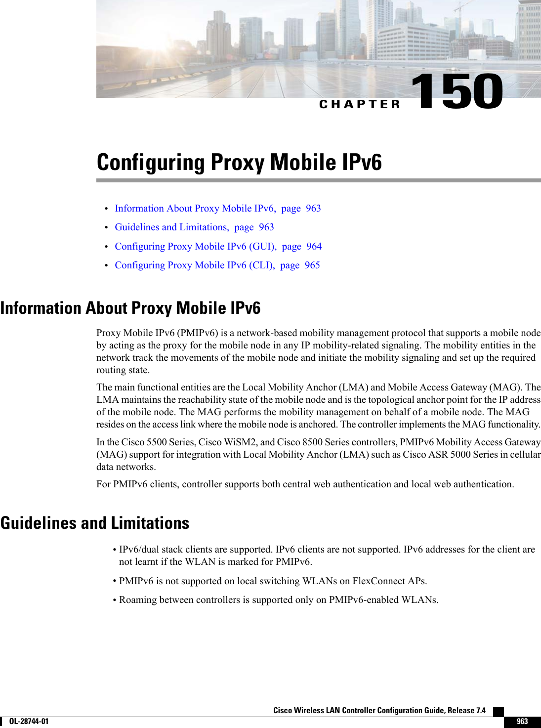 CHAPTER 150Configuring Proxy Mobile IPv6•Information About Proxy Mobile IPv6, page 963•Guidelines and Limitations, page 963•Configuring Proxy Mobile IPv6 (GUI), page 964•Configuring Proxy Mobile IPv6 (CLI), page 965Information About Proxy Mobile IPv6Proxy Mobile IPv6 (PMIPv6) is a network-based mobility management protocol that supports a mobile nodeby acting as the proxy for the mobile node in any IP mobility-related signaling. The mobility entities in thenetwork track the movements of the mobile node and initiate the mobility signaling and set up the requiredrouting state.The main functional entities are the Local Mobility Anchor (LMA) and Mobile Access Gateway (MAG). TheLMA maintains the reachability state of the mobile node and is the topological anchor point for the IP addressof the mobile node. The MAG performs the mobility management on behalf of a mobile node. The MAGresides on the access link where the mobile node is anchored. The controller implements the MAG functionality.In the Cisco 5500 Series, Cisco WiSM2, and Cisco 8500 Series controllers, PMIPv6 Mobility Access Gateway(MAG) support for integration with Local Mobility Anchor (LMA) such as Cisco ASR 5000 Series in cellulardata networks.For PMIPv6 clients, controller supports both central web authentication and local web authentication.Guidelines and Limitations•IPv6/dual stack clients are supported. IPv6 clients are not supported. IPv6 addresses for the client arenot learnt if the WLAN is marked for PMIPv6.•PMIPv6 is not supported on local switching WLANs on FlexConnect APs.•Roaming between controllers is supported only on PMIPv6-enabled WLANs.Cisco Wireless LAN Controller Configuration Guide, Release 7.4        OL-28744-01 963