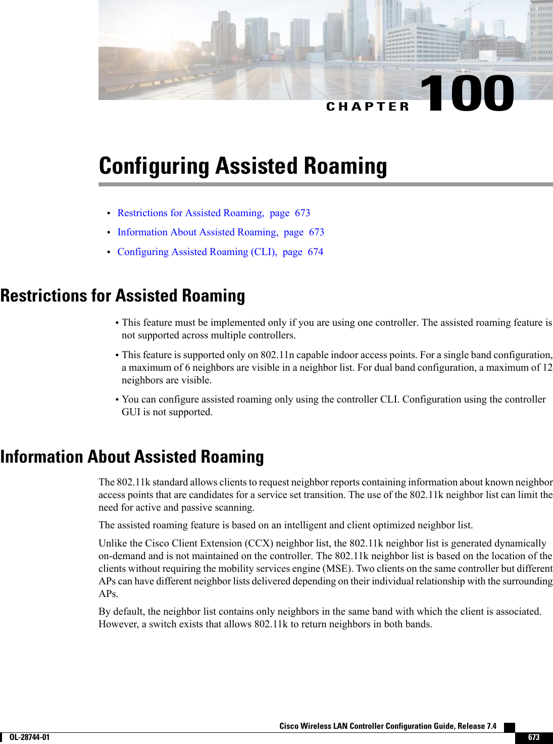 CHAPTER 100Configuring Assisted Roaming•Restrictions for Assisted Roaming, page 673•Information About Assisted Roaming, page 673•Configuring Assisted Roaming (CLI), page 674Restrictions for Assisted Roaming•This feature must be implemented only if you are using one controller. The assisted roaming feature isnot supported across multiple controllers.•This feature is supported only on 802.11n capable indoor access points. For a single band configuration,a maximum of 6 neighbors are visible in a neighbor list. For dual band configuration, a maximum of 12neighbors are visible.•You can configure assisted roaming only using the controller CLI. Configuration using the controllerGUI is not supported.Information About Assisted RoamingThe 802.11k standard allows clients to request neighbor reports containing information about known neighboraccess points that are candidates for a service set transition. The use of the 802.11k neighbor list can limit theneed for active and passive scanning.The assisted roaming feature is based on an intelligent and client optimized neighbor list.Unlike the Cisco Client Extension (CCX) neighbor list, the 802.11k neighbor list is generated dynamicallyon-demand and is not maintained on the controller. The 802.11k neighbor list is based on the location of theclients without requiring the mobility services engine (MSE). Two clients on the same controller but differentAPs can have different neighbor lists delivered depending on their individual relationship with the surroundingAPs.By default, the neighbor list contains only neighbors in the same band with which the client is associated.However, a switch exists that allows 802.11k to return neighbors in both bands.Cisco Wireless LAN Controller Configuration Guide, Release 7.4        OL-28744-01 673