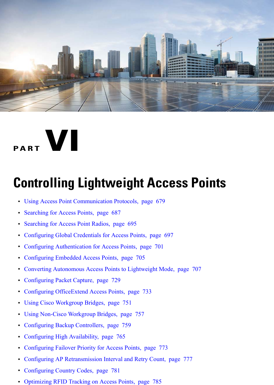 PART VIControlling Lightweight Access Points•Using Access Point Communication Protocols, page 679•Searching for Access Points, page 687•Searching for Access Point Radios, page 695•Configuring Global Credentials for Access Points, page 697•Configuring Authentication for Access Points, page 701•Configuring Embedded Access Points, page 705•Converting Autonomous Access Points to Lightweight Mode, page 707•Configuring Packet Capture, page 729•Configuring OfficeExtend Access Points, page 733•Using Cisco Workgroup Bridges, page 751•Using Non-Cisco Workgroup Bridges, page 757•Configuring Backup Controllers, page 759•Configuring High Availability, page 765•Configuring Failover Priority for Access Points, page 773•Configuring AP Retransmission Interval and Retry Count, page 777•Configuring Country Codes, page 781•Optimizing RFID Tracking on Access Points, page 785