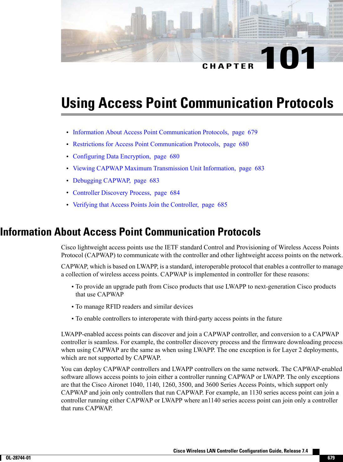 CHAPTER 101Using Access Point Communication Protocols•Information About Access Point Communication Protocols, page 679•Restrictions for Access Point Communication Protocols, page 680•Configuring Data Encryption, page 680•Viewing CAPWAP Maximum Transmission Unit Information, page 683•Debugging CAPWAP, page 683•Controller Discovery Process, page 684•Verifying that Access Points Join the Controller, page 685Information About Access Point Communication ProtocolsCisco lightweight access points use the IETF standard Control and Provisioning of Wireless Access PointsProtocol (CAPWAP) to communicate with the controller and other lightweight access points on the network.CAPWAP, which is based on LWAPP, is a standard, interoperable protocol that enables a controller to managea collection of wireless access points. CAPWAP is implemented in controller for these reasons:•To provide an upgrade path from Cisco products that use LWAPP to next-generation Cisco productsthat use CAPWAP•To manage RFID readers and similar devices•To enable controllers to interoperate with third-party access points in the futureLWAPP-enabled access points can discover and join a CAPWAP controller, and conversion to a CAPWAPcontroller is seamless. For example, the controller discovery process and the firmware downloading processwhen using CAPWAP are the same as when using LWAPP. The one exception is for Layer 2 deployments,which are not supported by CAPWAP.You can deploy CAPWAP controllers and LWAPP controllers on the same network. The CAPWAP-enabledsoftware allows access points to join either a controller running CAPWAP or LWAPP. The only exceptionsare that the Cisco Aironet 1040, 1140, 1260, 3500, and 3600 Series Access Points, which support onlyCAPWAP and join only controllers that run CAPWAP. For example, an 1130 series access point can join acontroller running either CAPWAP or LWAPP where an1140 series access point can join only a controllerthat runs CAPWAP.Cisco Wireless LAN Controller Configuration Guide, Release 7.4        OL-28744-01 679
