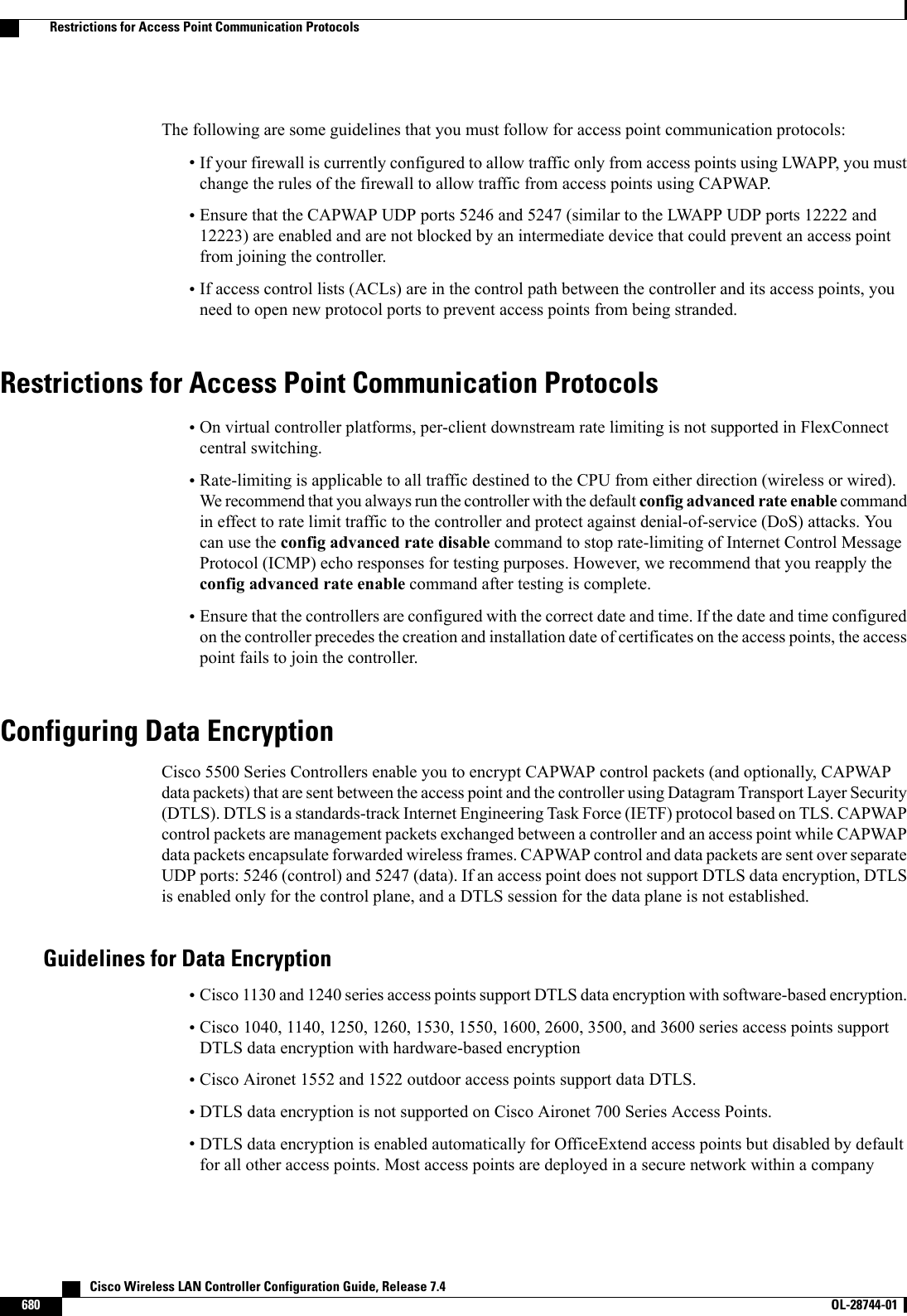 The following are some guidelines that you must follow for access point communication protocols:•If your firewall is currently configured to allow traffic only from access points using LWAPP, you mustchange the rules of the firewall to allow traffic from access points using CAPWAP.•Ensure that the CAPWAP UDP ports 5246 and 5247 (similar to the LWAPP UDP ports 12222 and12223) are enabled and are not blocked by an intermediate device that could prevent an access pointfrom joining the controller.•If access control lists (ACLs) are in the control path between the controller and its access points, youneed to open new protocol ports to prevent access points from being stranded.Restrictions for Access Point Communication Protocols•On virtual controller platforms, per-client downstream rate limiting is not supported in FlexConnectcentral switching.•Rate-limiting is applicable to all traffic destined to the CPU from either direction (wireless or wired).We recommend that you always run the controller with the default config advanced rate enable commandin effect to rate limit traffic to the controller and protect against denial-of-service (DoS) attacks. Youcan use the config advanced rate disable command to stop rate-limiting of Internet Control MessageProtocol (ICMP) echo responses for testing purposes. However, we recommend that you reapply theconfig advanced rate enable command after testing is complete.•Ensure that the controllers are configured with the correct date and time. If the date and time configuredon the controller precedes the creation and installation date of certificates on the access points, the accesspoint fails to join the controller.Configuring Data EncryptionCisco 5500 Series Controllers enable you to encrypt CAPWAP control packets (and optionally, CAPWAPdata packets) that are sent between the access point and the controller using Datagram Transport Layer Security(DTLS). DTLS is a standards-track Internet Engineering Task Force (IETF) protocol based on TLS. CAPWAPcontrol packets are management packets exchanged between a controller and an access point while CAPWAPdata packets encapsulate forwarded wireless frames. CAPWAP control and data packets are sent over separateUDP ports: 5246 (control) and 5247 (data). If an access point does not support DTLS data encryption, DTLSis enabled only for the control plane, and a DTLS session for the data plane is not established.Guidelines for Data Encryption•Cisco 1130 and 1240 series access points support DTLS data encryption with software-based encryption.•Cisco 1040, 1140, 1250, 1260, 1530, 1550, 1600, 2600, 3500, and 3600 series access points supportDTLS data encryption with hardware-based encryption•Cisco Aironet 1552 and 1522 outdoor access points support data DTLS.•DTLS data encryption is not supported on Cisco Aironet 700 Series Access Points.•DTLS data encryption is enabled automatically for OfficeExtend access points but disabled by defaultfor all other access points. Most access points are deployed in a secure network within a company   Cisco Wireless LAN Controller Configuration Guide, Release 7.4680 OL-28744-01  Restrictions for Access Point Communication Protocols