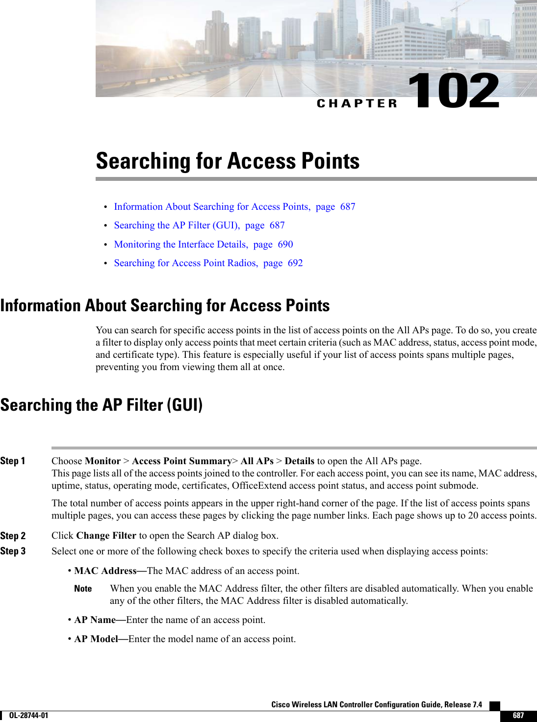 CHAPTER 102Searching for Access Points•Information About Searching for Access Points, page 687•Searching the AP Filter (GUI), page 687•Monitoring the Interface Details, page 690•Searching for Access Point Radios, page 692Information About Searching for Access PointsYou can search for specific access points in the list of access points on the All APs page. To do so, you createa filter to display only access points that meet certain criteria (such as MAC address, status, access point mode,and certificate type). This feature is especially useful if your list of access points spans multiple pages,preventing you from viewing them all at once.Searching the AP Filter (GUI)Step 1 Choose Monitor &gt;Access Point Summary&gt;All APs &gt;Details to open the All APs page.This page lists all of the access points joined to the controller. For each access point, you can see its name, MAC address,uptime, status, operating mode, certificates, OfficeExtend access point status, and access point submode.The total number of access points appears in the upper right-hand corner of the page. If the list of access points spansmultiple pages, you can access these pages by clicking the page number links. Each page shows up to 20 access points.Step 2 Click Change Filter to open the Search AP dialog box.Step 3 Select one or more of the following check boxes to specify the criteria used when displaying access points:•MAC Address—The MAC address of an access point.When you enable the MAC Address filter, the other filters are disabled automatically. When you enableany of the other filters, the MAC Address filter is disabled automatically.Note•AP Name—Enter the name of an access point.•AP Model—Enter the model name of an access point.Cisco Wireless LAN Controller Configuration Guide, Release 7.4        OL-28744-01 687