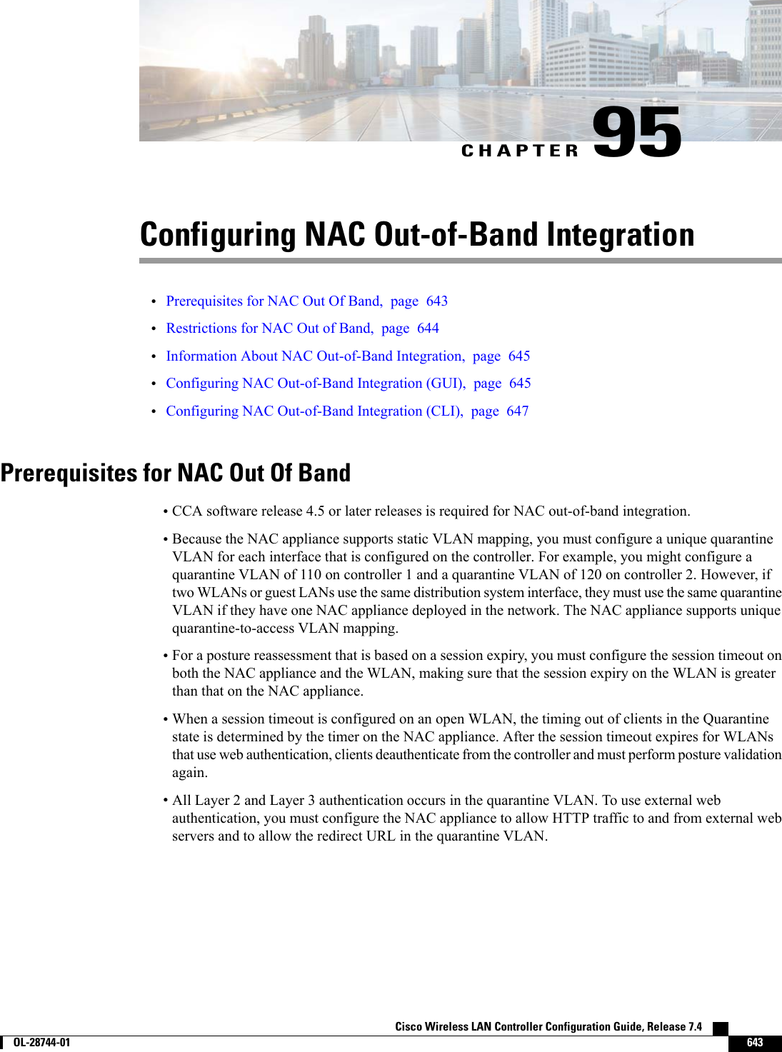 CHAPTER 95Configuring NAC Out-of-Band Integration•Prerequisites for NAC Out Of Band, page 643•Restrictions for NAC Out of Band, page 644•Information About NAC Out-of-Band Integration, page 645•Configuring NAC Out-of-Band Integration (GUI), page 645•Configuring NAC Out-of-Band Integration (CLI), page 647Prerequisites for NAC Out Of Band•CCA software release 4.5 or later releases is required for NAC out-of-band integration.•Because the NAC appliance supports static VLAN mapping, you must configure a unique quarantineVLAN for each interface that is configured on the controller. For example, you might configure aquarantine VLAN of 110 on controller 1 and a quarantine VLAN of 120 on controller 2. However, iftwo WLANs or guest LANs use the same distribution system interface, they must use the same quarantineVLAN if they have one NAC appliance deployed in the network. The NAC appliance supports uniquequarantine-to-access VLAN mapping.•For a posture reassessment that is based on a session expiry, you must configure the session timeout onboth the NAC appliance and the WLAN, making sure that the session expiry on the WLAN is greaterthan that on the NAC appliance.•When a session timeout is configured on an open WLAN, the timing out of clients in the Quarantinestate is determined by the timer on the NAC appliance. After the session timeout expires for WLANsthat use web authentication, clients deauthenticate from the controller and must perform posture validationagain.•All Layer 2 and Layer 3 authentication occurs in the quarantine VLAN. To use external webauthentication, you must configure the NAC appliance to allow HTTP traffic to and from external webservers and to allow the redirect URL in the quarantine VLAN.Cisco Wireless LAN Controller Configuration Guide, Release 7.4        OL-28744-01 643