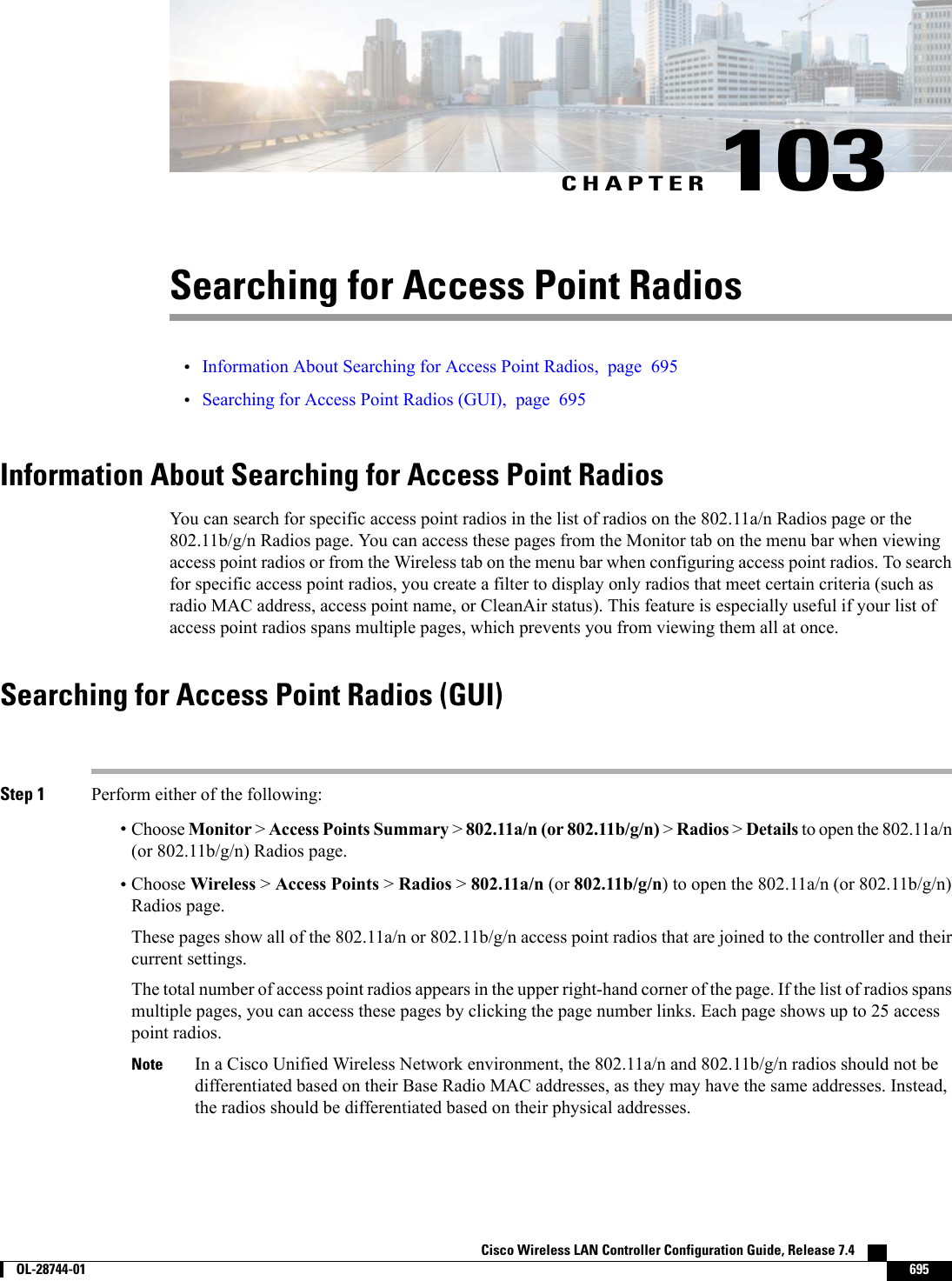 CHAPTER 103Searching for Access Point Radios•Information About Searching for Access Point Radios, page 695•Searching for Access Point Radios (GUI), page 695Information About Searching for Access Point RadiosYou can search for specific access point radios in the list of radios on the 802.11a/n Radios page or the802.11b/g/n Radios page. You can access these pages from the Monitor tab on the menu bar when viewingaccess point radios or from the Wireless tab on the menu bar when configuring access point radios. To searchfor specific access point radios, you create a filter to display only radios that meet certain criteria (such asradio MAC address, access point name, or CleanAir status). This feature is especially useful if your list ofaccess point radios spans multiple pages, which prevents you from viewing them all at once.Searching for Access Point Radios (GUI)Step 1 Perform either of the following:•Choose Monitor &gt;Access Points Summary &gt;802.11a/n (or 802.11b/g/n) &gt;Radios &gt;Details to open the 802.11a/n(or 802.11b/g/n) Radios page.•Choose Wireless &gt;Access Points &gt;Radios &gt;802.11a/n (or 802.11b/g/n) to open the 802.11a/n (or 802.11b/g/n)Radios page.These pages show all of the 802.11a/n or 802.11b/g/n access point radios that are joined to the controller and theircurrent settings.The total number of access point radios appears in the upper right-hand corner of the page. If the list of radios spansmultiple pages, you can access these pages by clicking the page number links. Each page shows up to 25 accesspoint radios.In a Cisco Unified Wireless Network environment, the 802.11a/n and 802.11b/g/n radios should not bedifferentiated based on their Base Radio MAC addresses, as they may have the same addresses. Instead,the radios should be differentiated based on their physical addresses.NoteCisco Wireless LAN Controller Configuration Guide, Release 7.4        OL-28744-01 695
