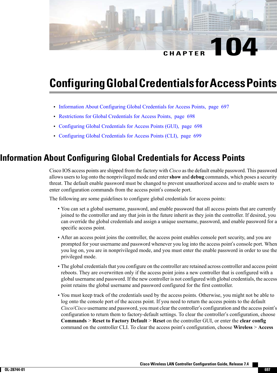 CHAPTER 104Configuring Global Credentials for Access Points•Information About Configuring Global Credentials for Access Points, page 697•Restrictions for Global Credentials for Access Points, page 698•Configuring Global Credentials for Access Points (GUI), page 698•Configuring Global Credentials for Access Points (CLI), page 699Information About Configuring Global Credentials for Access PointsCisco IOS access points are shipped from the factory with Cisco as the default enable password. This passwordallows users to log onto the nonprivileged mode and enter show and debug commands, which poses a securitythreat. The default enable password must be changed to prevent unauthorized access and to enable users toenter configuration commands from the access point’s console port.The following are some guidelines to configure global credentials for access points:•You can set a global username, password, and enable password that all access points that are currentlyjoined to the controller and any that join in the future inherit as they join the controller. If desired, youcan override the global credentials and assign a unique username, password, and enable password for aspecific access point.•After an access point joins the controller, the access point enables console port security, and you areprompted for your username and password whenever you log into the access point’s console port. Whenyou log on, you are in nonprivileged mode, and you must enter the enable password in order to use theprivileged mode.•The global credentials that you configure on the controller are retained across controller and access pointreboots. They are overwritten only if the access point joins a new controller that is configured with aglobal username and password. If the new controller is not configured with global credentials, the accesspoint retains the global username and password configured for the first controller.•You must keep track of the credentials used by the access points. Otherwise, you might not be able tolog onto the console port of the access point. If you need to return the access points to the defaultCisco/Cisco username and password, you must clear the controller’s configuration and the access point’sconfiguration to return them to factory-default settings. To clear the controller’s configuration, chooseCommands &gt;Reset to Factory Default &gt;Reset on the controller GUI, or enter the clear configcommand on the controller CLI. To clear the access point’s configuration, choose Wireless &gt;AccessCisco Wireless LAN Controller Configuration Guide, Release 7.4        OL-28744-01 697
