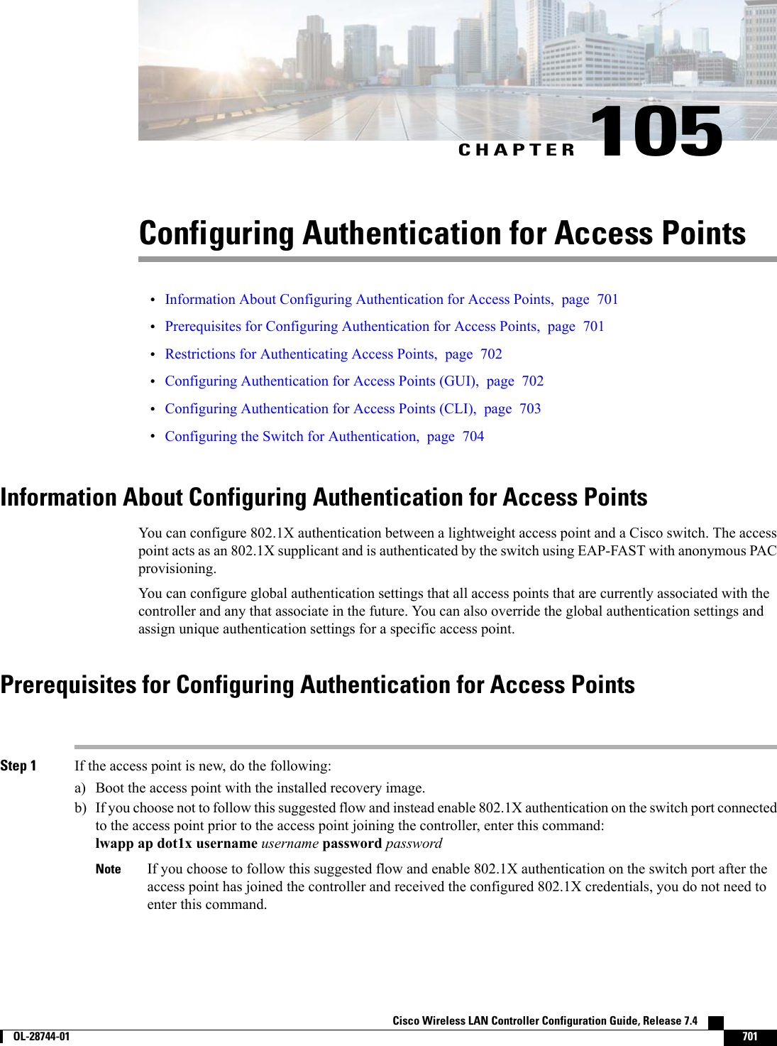 CHAPTER 105Configuring Authentication for Access Points•Information About Configuring Authentication for Access Points, page 701•Prerequisites for Configuring Authentication for Access Points, page 701•Restrictions for Authenticating Access Points, page 702•Configuring Authentication for Access Points (GUI), page 702•Configuring Authentication for Access Points (CLI), page 703•Configuring the Switch for Authentication, page 704Information About Configuring Authentication for Access PointsYou can configure 802.1X authentication between a lightweight access point and a Cisco switch. The accesspoint acts as an 802.1X supplicant and is authenticated by the switch using EAP-FAST with anonymous PACprovisioning.You can configure global authentication settings that all access points that are currently associated with thecontroller and any that associate in the future. You can also override the global authentication settings andassign unique authentication settings for a specific access point.Prerequisites for Configuring Authentication for Access PointsStep 1 If the access point is new, do the following:a) Boot the access point with the installed recovery image.b) If you choose not to follow this suggested flow and instead enable 802.1X authentication on the switch port connectedto the access point prior to the access point joining the controller, enter this command:lwapp ap dot1x username username password passwordIf you choose to follow this suggested flow and enable 802.1X authentication on the switch port after theaccess point has joined the controller and received the configured 802.1X credentials, you do not need toenter this command.NoteCisco Wireless LAN Controller Configuration Guide, Release 7.4        OL-28744-01 701