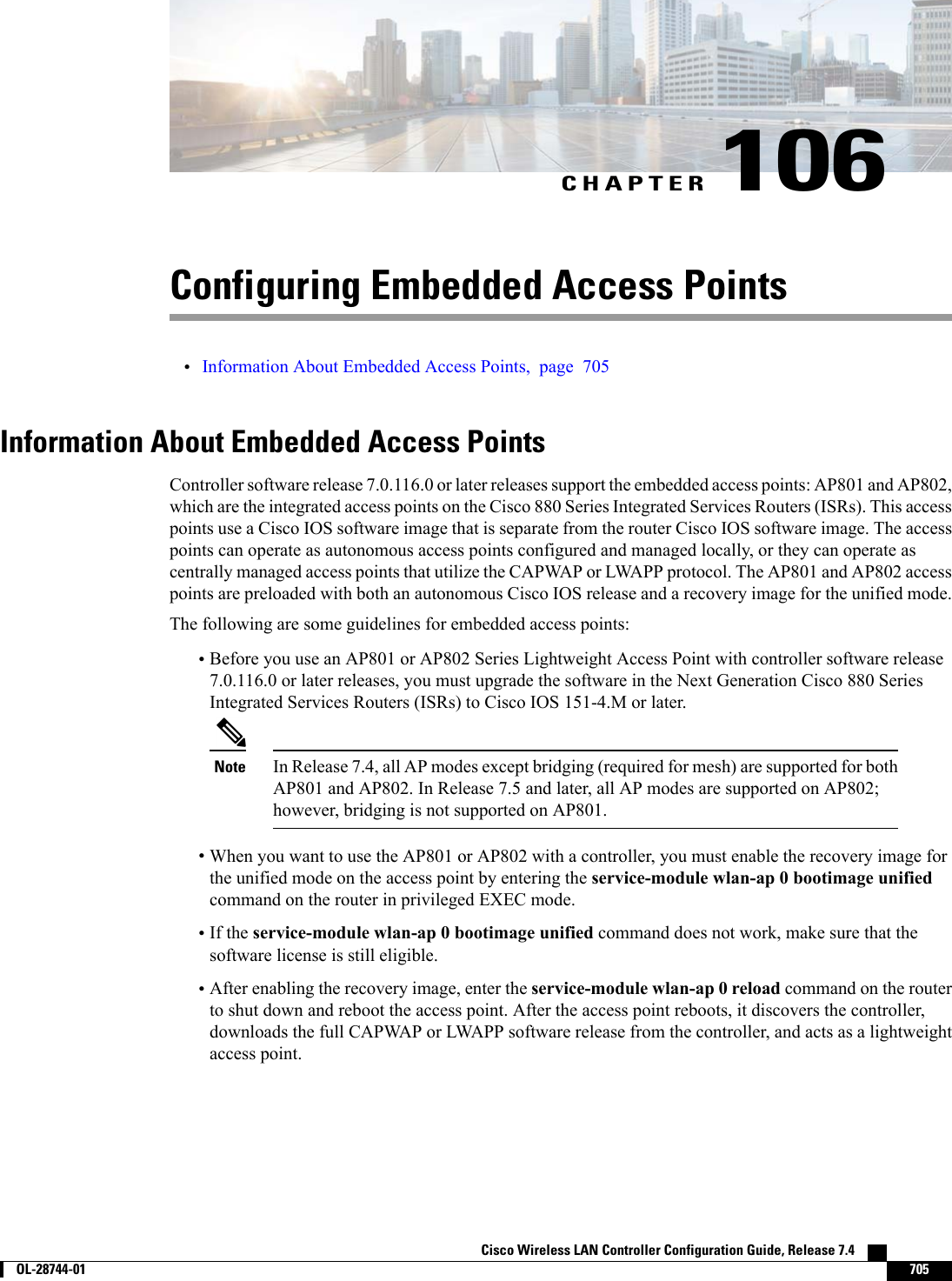 CHAPTER 106Configuring Embedded Access Points•Information About Embedded Access Points, page 705Information About Embedded Access PointsController software release 7.0.116.0 or later releases support the embedded access points: AP801 and AP802,which are the integrated access points on the Cisco 880 Series Integrated Services Routers (ISRs). This accesspoints use a Cisco IOS software image that is separate from the router Cisco IOS software image. The accesspoints can operate as autonomous access points configured and managed locally, or they can operate ascentrally managed access points that utilize the CAPWAP or LWAPP protocol. The AP801 and AP802 accesspoints are preloaded with both an autonomous Cisco IOS release and a recovery image for the unified mode.The following are some guidelines for embedded access points:•Before you use an AP801 or AP802 Series Lightweight Access Point with controller software release7.0.116.0 or later releases, you must upgrade the software in the Next Generation Cisco 880 SeriesIntegrated Services Routers (ISRs) to Cisco IOS 151-4.M or later.In Release 7.4, all AP modes except bridging (required for mesh) are supported for bothAP801 and AP802. In Release 7.5 and later, all AP modes are supported on AP802;however, bridging is not supported on AP801.Note•When you want to use the AP801 or AP802 with a controller, you must enable the recovery image forthe unified mode on the access point by entering the service-module wlan-ap 0 bootimage unifiedcommand on the router in privileged EXEC mode.•If the service-module wlan-ap 0 bootimage unified command does not work, make sure that thesoftware license is still eligible.•After enabling the recovery image, enter the service-module wlan-ap 0 reload command on the routerto shut down and reboot the access point. After the access point reboots, it discovers the controller,downloads the full CAPWAP or LWAPP software release from the controller, and acts as a lightweightaccess point.Cisco Wireless LAN Controller Configuration Guide, Release 7.4        OL-28744-01 705