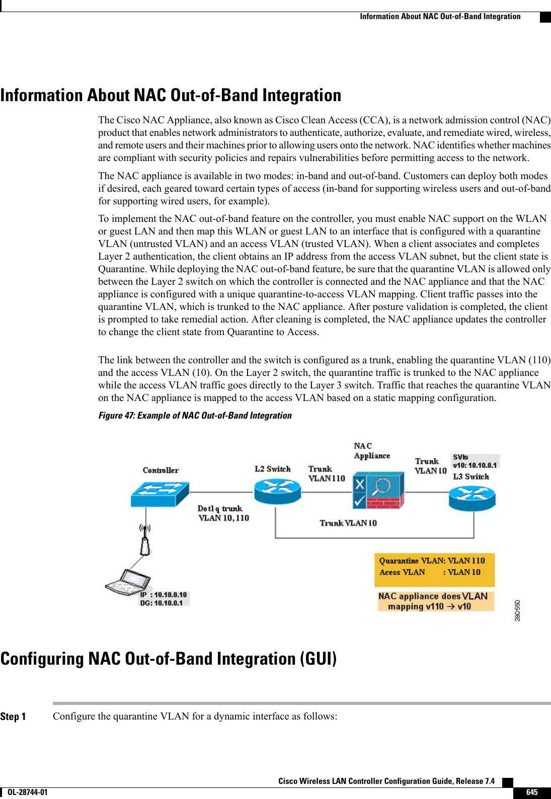 Information About NAC Out-of-Band IntegrationThe Cisco NAC Appliance, also known as Cisco Clean Access (CCA), is a network admission control (NAC)product that enables network administrators to authenticate, authorize, evaluate, and remediate wired, wireless,and remote users and their machines prior to allowing users onto the network. NAC identifies whether machinesare compliant with security policies and repairs vulnerabilities before permitting access to the network.The NAC appliance is available in two modes: in-band and out-of-band. Customers can deploy both modesif desired, each geared toward certain types of access (in-band for supporting wireless users and out-of-bandfor supporting wired users, for example).To implement the NAC out-of-band feature on the controller, you must enable NAC support on the WLANor guest LAN and then map this WLAN or guest LAN to an interface that is configured with a quarantineVLAN (untrusted VLAN) and an access VLAN (trusted VLAN). When a client associates and completesLayer 2 authentication, the client obtains an IP address from the access VLAN subnet, but the client state isQuarantine. While deploying the NAC out-of-band feature, be sure that the quarantine VLAN is allowed onlybetween the Layer 2 switch on which the controller is connected and the NAC appliance and that the NACappliance is configured with a unique quarantine-to-access VLAN mapping. Client traffic passes into thequarantine VLAN, which is trunked to the NAC appliance. After posture validation is completed, the clientis prompted to take remedial action. After cleaning is completed, the NAC appliance updates the controllerto change the client state from Quarantine to Access.The link between the controller and the switch is configured as a trunk, enabling the quarantine VLAN (110)and the access VLAN (10). On the Layer 2 switch, the quarantine traffic is trunked to the NAC appliancewhile the access VLAN traffic goes directly to the Layer 3 switch. Traffic that reaches the quarantine VLANon the NAC appliance is mapped to the access VLAN based on a static mapping configuration.Figure 47: Example of NAC Out-of-Band IntegrationConfiguring NAC Out-of-Band Integration (GUI)Step 1 Configure the quarantine VLAN for a dynamic interface as follows:Cisco Wireless LAN Controller Configuration Guide, Release 7.4       OL-28744-01 645Information About NAC Out-of-Band Integration