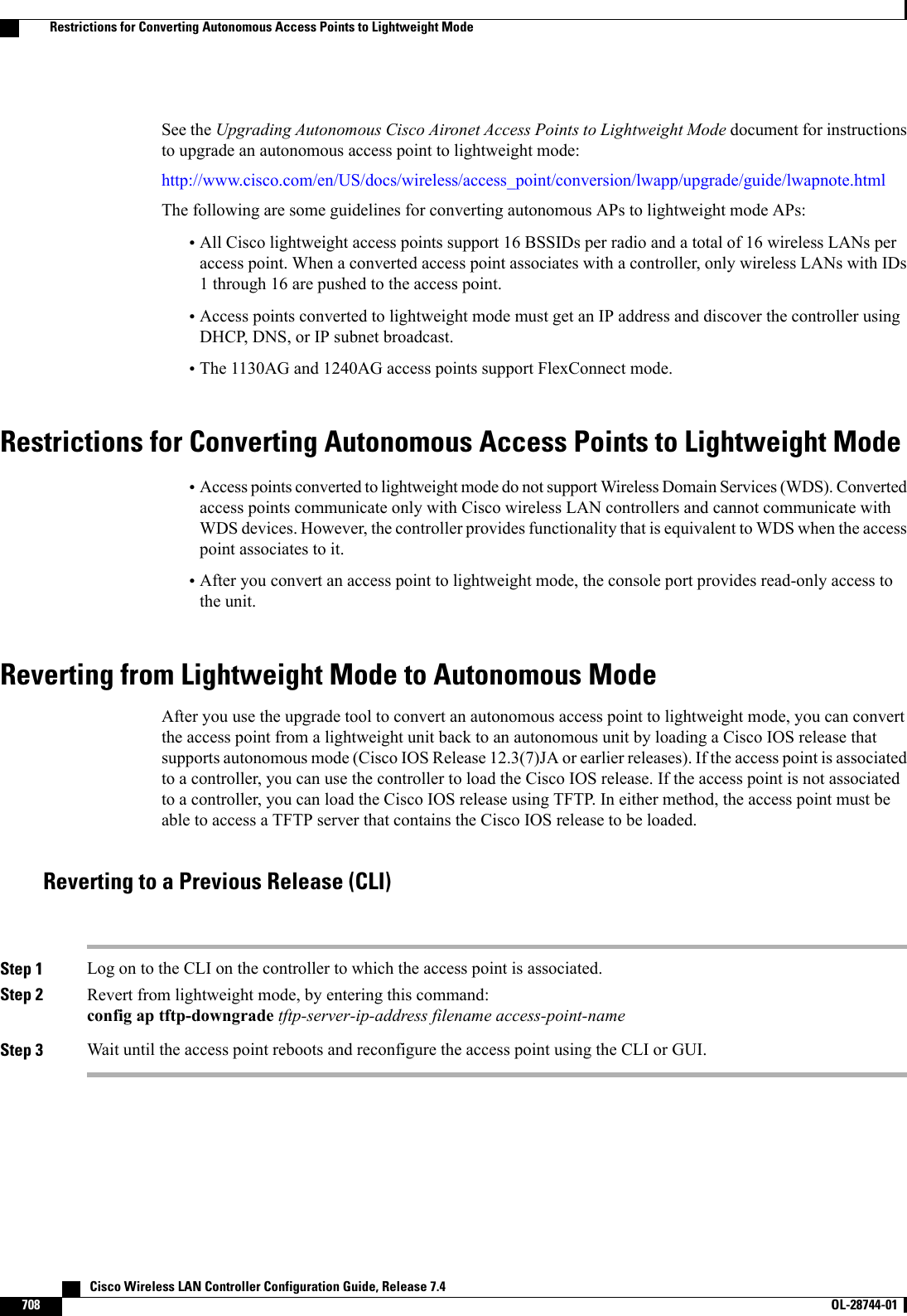 See the Upgrading Autonomous Cisco Aironet Access Points to Lightweight Mode document for instructionsto upgrade an autonomous access point to lightweight mode:http://www.cisco.com/en/US/docs/wireless/access_point/conversion/lwapp/upgrade/guide/lwapnote.htmlThe following are some guidelines for converting autonomous APs to lightweight mode APs:•All Cisco lightweight access points support 16 BSSIDs per radio and a total of 16 wireless LANs peraccess point. When a converted access point associates with a controller, only wireless LANs with IDs1 through 16 are pushed to the access point.•Access points converted to lightweight mode must get an IP address and discover the controller usingDHCP, DNS, or IP subnet broadcast.•The 1130AG and 1240AG access points support FlexConnect mode.Restrictions for Converting Autonomous Access Points to Lightweight Mode•Access points converted to lightweight mode do not support Wireless Domain Services (WDS). Convertedaccess points communicate only with Cisco wireless LAN controllers and cannot communicate withWDS devices. However, the controller provides functionality that is equivalent to WDS when the accesspoint associates to it.•After you convert an access point to lightweight mode, the console port provides read-only access tothe unit.Reverting from Lightweight Mode to Autonomous ModeAfter you use the upgrade tool to convert an autonomous access point to lightweight mode, you can convertthe access point from a lightweight unit back to an autonomous unit by loading a Cisco IOS release thatsupports autonomous mode (Cisco IOS Release 12.3(7)JA or earlier releases). If the access point is associatedto a controller, you can use the controller to load the Cisco IOS release. If the access point is not associatedto a controller, you can load the Cisco IOS release using TFTP. In either method, the access point must beable to access a TFTP server that contains the Cisco IOS release to be loaded.Reverting to a Previous Release (CLI)Step 1 Log on to the CLI on the controller to which the access point is associated.Step 2 Revert from lightweight mode, by entering this command:config ap tftp-downgrade tftp-server-ip-address filename access-point-nameStep 3 Wait until the access point reboots and reconfigure the access point using the CLI or GUI.   Cisco Wireless LAN Controller Configuration Guide, Release 7.4708 OL-28744-01  Restrictions for Converting Autonomous Access Points to Lightweight Mode
