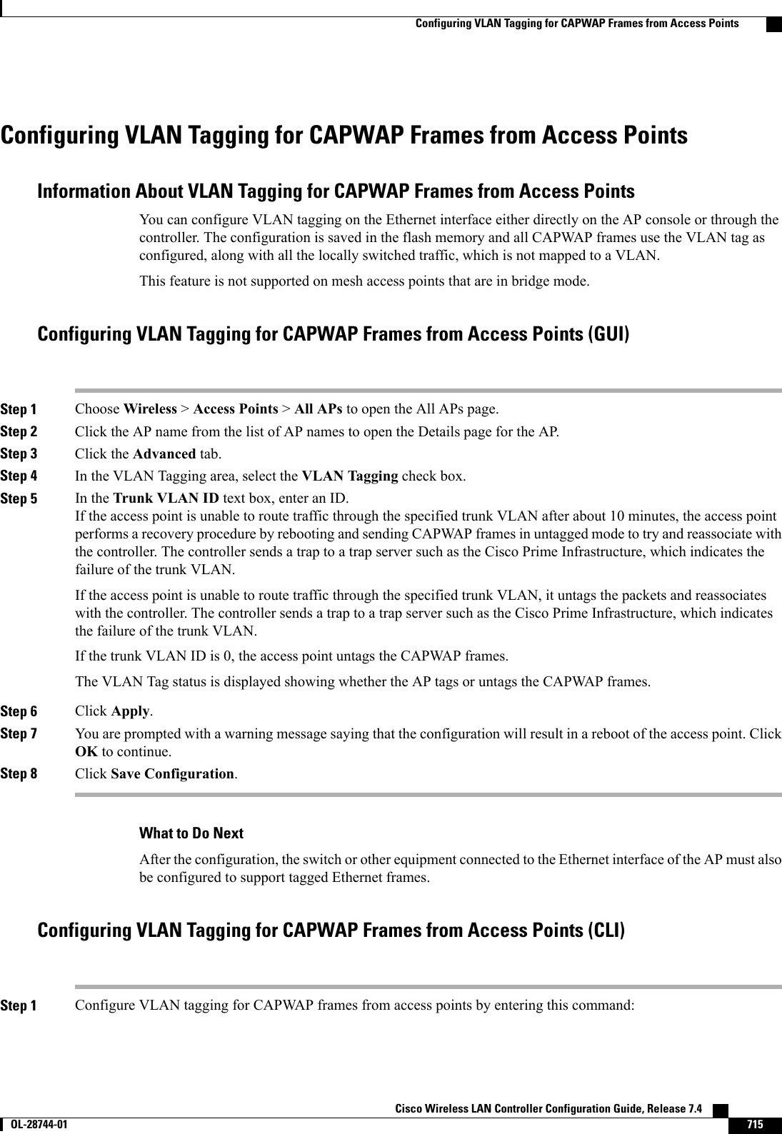 Configuring VLAN Tagging for CAPWAP Frames from Access PointsInformation About VLAN Tagging for CAPWAP Frames from Access PointsYou can configure VLAN tagging on the Ethernet interface either directly on the AP console or through thecontroller. The configuration is saved in the flash memory and all CAPWAP frames use the VLAN tag asconfigured, along with all the locally switched traffic, which is not mapped to a VLAN.This feature is not supported on mesh access points that are in bridge mode.Configuring VLAN Tagging for CAPWAP Frames from Access Points (GUI)Step 1 Choose Wireless &gt;Access Points &gt;All APs to open the All APs page.Step 2 Click the AP name from the list of AP names to open the Details page for the AP.Step 3 Click the Advanced tab.Step 4 In the VLAN Tagging area, select the VLAN Tagging check box.Step 5 In the Trunk VLAN ID text box, enter an ID.If the access point is unable to route traffic through the specified trunk VLAN after about 10 minutes, the access pointperforms a recovery procedure by rebooting and sending CAPWAP frames in untagged mode to try and reassociate withthe controller. The controller sends a trap to a trap server such as the Cisco Prime Infrastructure, which indicates thefailure of the trunk VLAN.If the access point is unable to route traffic through the specified trunk VLAN, it untags the packets and reassociateswith the controller. The controller sends a trap to a trap server such as the Cisco Prime Infrastructure, which indicatesthe failure of the trunk VLAN.If the trunk VLAN ID is 0, the access point untags the CAPWAP frames.The VLAN Tag status is displayed showing whether the AP tags or untags the CAPWAP frames.Step 6 Click Apply.Step 7 You are prompted with a warning message saying that the configuration will result in a reboot of the access point. ClickOK to continue.Step 8 Click Save Configuration.What to Do NextAfter the configuration, the switch or other equipment connected to the Ethernet interface of the AP must alsobe configured to support tagged Ethernet frames.Configuring VLAN Tagging for CAPWAP Frames from Access Points (CLI)Step 1 Configure VLAN tagging for CAPWAP frames from access points by entering this command:Cisco Wireless LAN Controller Configuration Guide, Release 7.4       OL-28744-01 715Configuring VLAN Tagging for CAPWAP Frames from Access Points