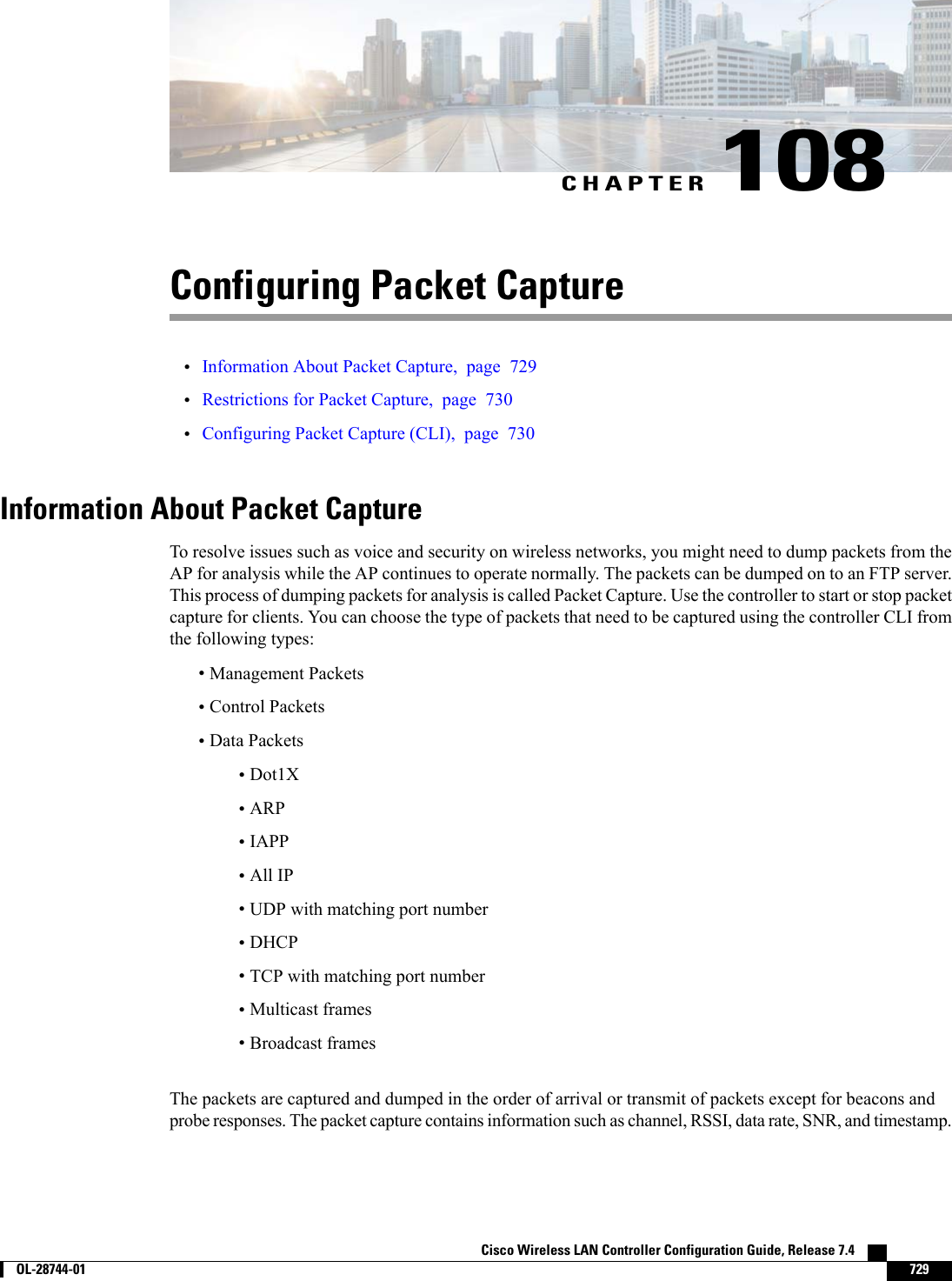 CHAPTER 108Configuring Packet Capture•Information About Packet Capture, page 729•Restrictions for Packet Capture, page 730•Configuring Packet Capture (CLI), page 730Information About Packet CaptureTo resolve issues such as voice and security on wireless networks, you might need to dump packets from theAP for analysis while the AP continues to operate normally. The packets can be dumped on to an FTP server.This process of dumping packets for analysis is called Packet Capture. Use the controller to start or stop packetcapture for clients. You can choose the type of packets that need to be captured using the controller CLI fromthe following types:•Management Packets•Control Packets•Data Packets•Dot1X•ARP•IAPP•All IP•UDP with matching port number•DHCP•TCP with matching port number•Multicast frames•Broadcast framesThe packets are captured and dumped in the order of arrival or transmit of packets except for beacons andprobe responses. The packet capture contains information such as channel, RSSI, data rate, SNR, and timestamp.Cisco Wireless LAN Controller Configuration Guide, Release 7.4        OL-28744-01 729