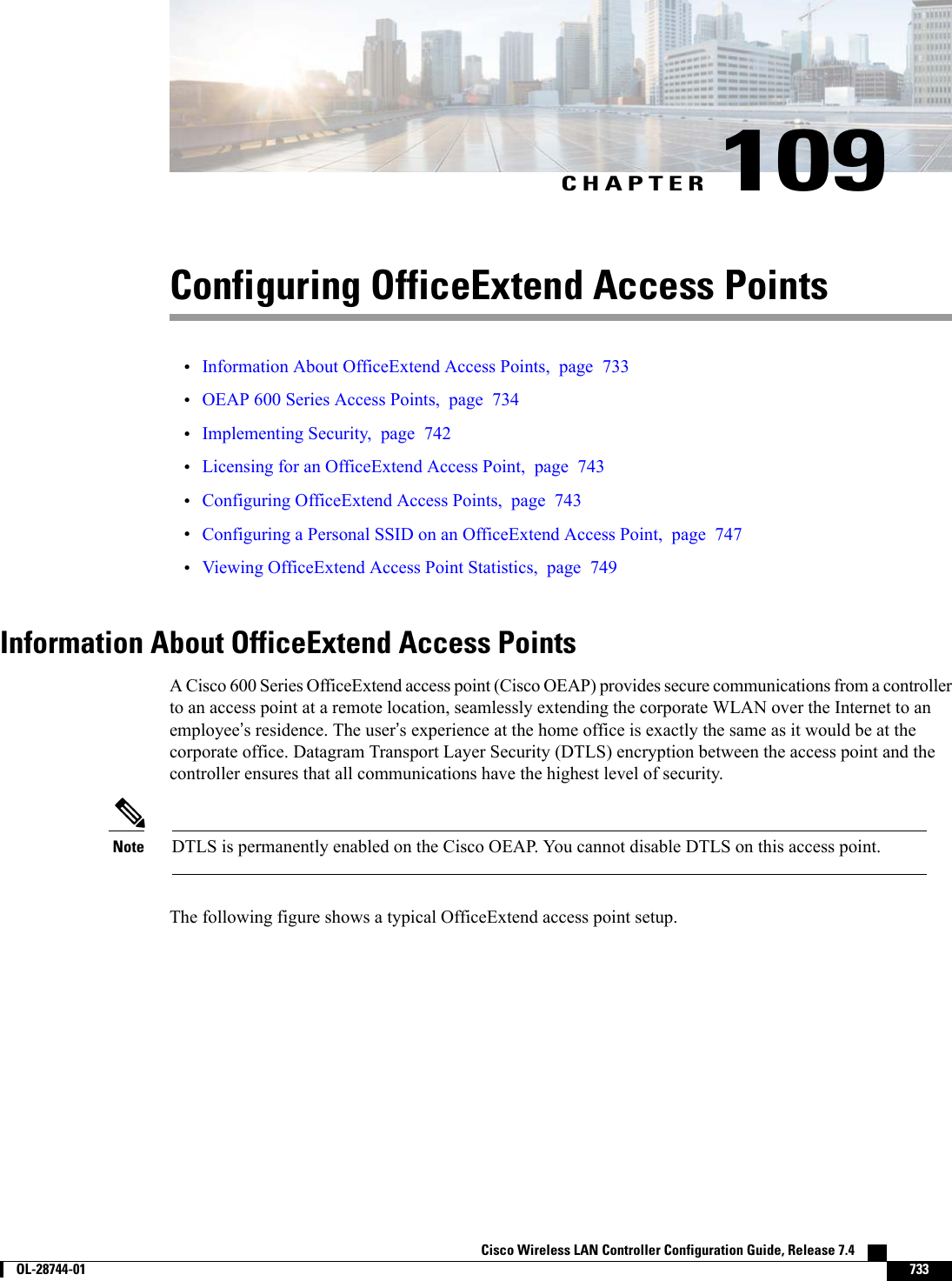 CHAPTER 109Configuring OfficeExtend Access Points•Information About OfficeExtend Access Points, page 733•OEAP 600 Series Access Points, page 734•Implementing Security, page 742•Licensing for an OfficeExtend Access Point, page 743•Configuring OfficeExtend Access Points, page 743•Configuring a Personal SSID on an OfficeExtend Access Point, page 747•Viewing OfficeExtend Access Point Statistics, page 749Information About OfficeExtend Access PointsA Cisco 600 Series OfficeExtend access point (Cisco OEAP) provides secure communications from a controllerto an access point at a remote location, seamlessly extending the corporate WLAN over the Internet to anemployee’s residence. The user’s experience at the home office is exactly the same as it would be at thecorporate office. Datagram Transport Layer Security (DTLS) encryption between the access point and thecontroller ensures that all communications have the highest level of security.DTLS is permanently enabled on the Cisco OEAP. You cannot disable DTLS on this access point.NoteThe following figure shows a typical OfficeExtend access point setup.Cisco Wireless LAN Controller Configuration Guide, Release 7.4        OL-28744-01 733